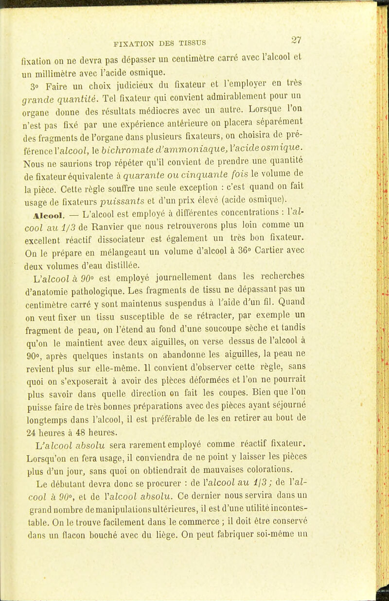 fixation on ne devra pas dépasser un centimètre carré avec l'alcool et un millimètre avec l'acide osmique. 3» Faire un choix judicieux du fixateur et l'employer en très grande quantité. Tel fixateur qui convient admirablement pour un organe donne des résultats médiocres avec un autre. Lorsque l'on n'est pas fixé par une expérience antérieure on placera séparément des fragments de l'organe dans plusieurs fixateurs, on choisira de pré- férence l'alcool, le bichromate d'ammoniaque, Yacide osmique. Nous ne saurions trop répéter qu'il convient de prendre une quantité de fixateur équivalente à quarante ou cinquante fois le volume de la pièce. Cette règle souffre une seule exception : c'est quand on fait usage de fixateurs puissants et d'un prix élevé (acide osmique). Alcool. — L'alcool est employé à différentes concentrations : l'al- cool au 1/3 de Ranvier que nous retrouverons plus loin comme un excellent réactif dissociateur est également un très bon fixateur. On le prépare en mélangeant un volume d'alcool à 36° Cartier avec deux volumes d'eau distillée. L'alcool à 90° est employé journellement dans les recherches d'anatomie pathologique. Les fragments de tissu ne dépassant pas un centimètre carré y sont maintenus suspendus à l'aide d'un fil. Quand on veut fixer un tissu susceptible de se rétracter, par exemple un fragment de peau, on l'étend au fond d'une soucoupe sèche et tandis qu'on le maintient avec deux aiguilles, on verse dessus de l'alcool à 90°, après quelques instants on abandonne les aiguilles, la peau ne revient plus sur elle-même. 11 convient d'observer cette règle, sans quoi on s'exposerait à avoir des pièces déformées et l'on ne pourrait plus savoir dans quelle direction on fait les coupes. Bien que l'on puisse faire de très bonnes préparations avec des pièces ayant séjourné longtemps dans l'alcool, il est préférable de les en retirer au bout de 24 heures à 48 heures. L'alcool absolu sera rarement employé comme réactif fixateur. Lorsqu'on en fera usage, il conviendra de ne point y laisser les pièces plus d'un jour, sans quoi on obtiendrait de mauvaises colorations. Le débutant devra donc se procurer : de l'alcool au i/3 ; de l'al- cool à 90°, et de Yalcool absolu. Ce dernier nous servira dans un grand nombre demanipulalionsultérieures, il est d'une utilité incontes- table. On le trouve facilement dans le commerce ; il doit être conservé dans un flacon bouché avec du liège. On peut fabriquer soi-même un
