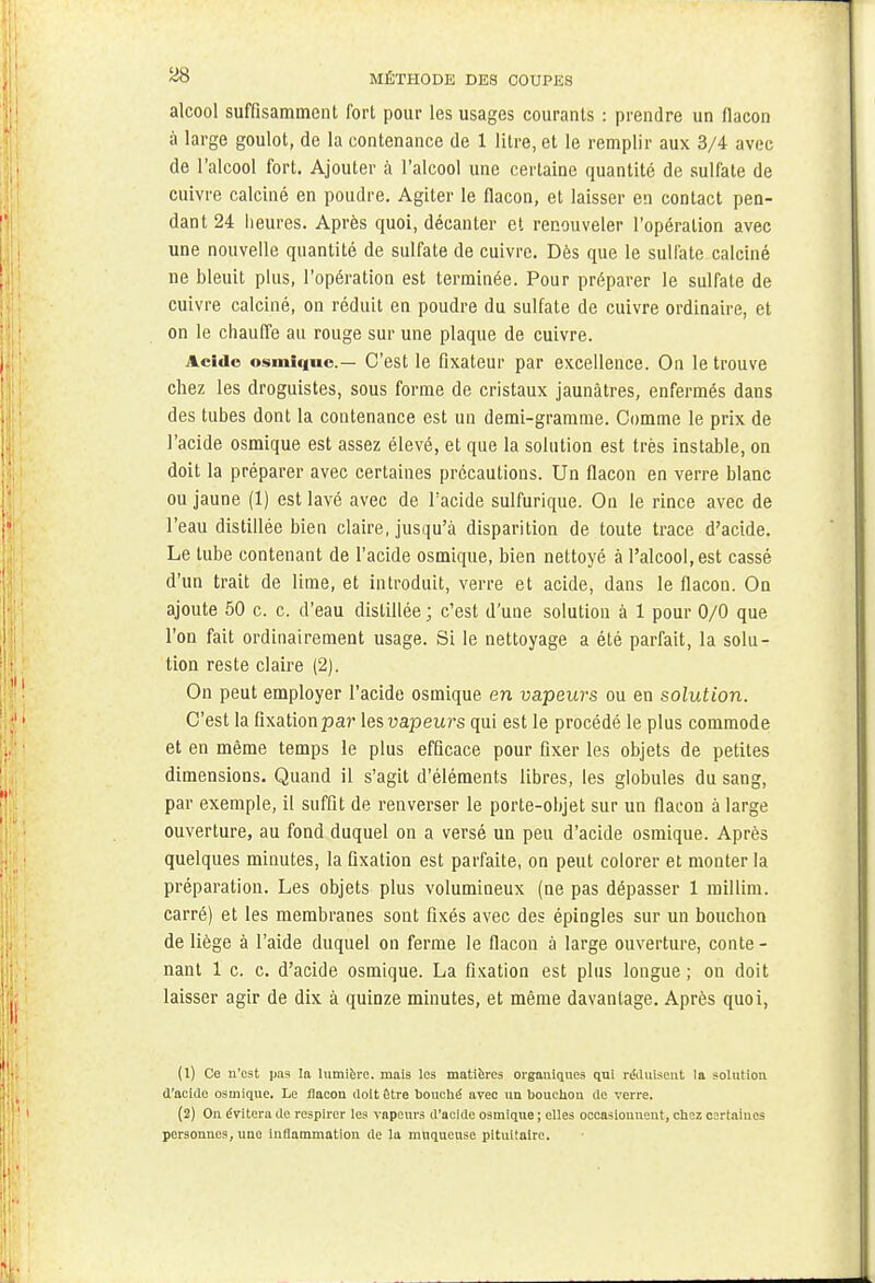 ^8 MÉTHODE DES COUPES alcool suffisamment fort pour les usages courants : prendre un flacon à large goulot, de la contenance de 1 litre, et le remplir aux 3/4 avec de l'alcool fort. Ajouter à l'alcool une certaine quantité de sulfate de cuivre calciné en poudre. Agiter le flacon, et laisser en contact pen- dant 24 heures. Après quoi, décanter et renouveler l'opération avec une nouvelle quantité de sulfate de cuivre. Dès que le sulfate calciné ne bleuit plus, l'opération est terminée. Pour préparer le sulfate de cuivre calciné, on réduit en poudre du sulfate de cuivre ordinaire, et on le chauffe au rouge sur une plaque de cuivre. Acide osmlquc— C'est le fixateur par excellence. On le trouve chez les droguistes, sous forme de cristaux jaunâtres, enfermés dans des tubes dont la contenance est un demi-gramme. Comme le prix de l'acide osmique est assez élevé, et que la solution est très instable, on doit la préparer avec certaines précautions. Un flacon en verre blanc ou jaune (1) est lavé avec de l'acide sulfurique. On le rince avec de l'eau distillée bien claire, jusqu'à disparition de toute trace d'acide. Le tube contenant de l'acide osmique, bien nettoyé à l'alcool, est cassé d'un trait de lime, et introduit, verre et acide, dans le flacon. On ajoute 50 c. c. d'eau distillée ; c'est d'une solution à 1 pour 0/0 que l'on fait ordinairement usage. Si le nettoyage a été parfait, la solu- tion reste claire (2). On peut employer l'acide osmique en vapeurs ou en solution. C'est la fixation par les vapeurs qui est le procédé le plus commode et en même temps le plus efficace pour fixer les objets de petites dimensions. Quand il s'agit d'éléments libres, les globules du sang, par exemple, il suffit de renverser le porte-objet sur un flacon à large ouverture, au fond duquel on a versé un peu d'acide osmique. Après quelques minutes, la fixation est parfaite, on peut colorer et monter la préparation. Les objets plus volumineux (ne pas dépasser 1 millim. carré) et les membranes sont fixés avec des épingles sur un bouchon de liège à l'aide duquel on ferme le flacon à large ouverture, conte- nant 1 c. c. d'acide osmique. La fixation est plus longue ; on doit laisser agir de dix à quinze minutes, et même davantage. Après quoi, (1) Ce n'est pas la lumière, mais les matières organiques qui réduisent la solution d'acide osmique. Le flacon doit être bouché avec un boucliou de verre. (2) On évitera de respirer les vapeurs d'acide osmique ; elles occasionnent, chez certaines personnes, une inflammation de la muqueuse pituitairc.