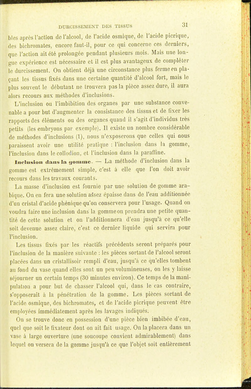 bles après l'action de l'alcool, de l'acide osmique, de l'acide picrique, des bichromates, encore faut-il, pour ce qui concerne ces derniers, que l'action ait été prolongée pendant plusieurs mois. Mais une lon- gue expérience est nécessaire et il est plus avantageux de compléter le durcissement. On obtient déjà une circonstance plus ferme en pla- çant les tissus fixés dans une certaine quantité d'alcool fort, mais le plus souvent le débutant ne trouvera pas la pièce assez dure, il aura alors recours aux méthodes d'inclusions. L'inclusion ou l'imbibition des organes par une substance conve- nable a pour but d'augmenter la consistance des tissus et de fixer les rapports des éléments ou des organes quand il s'agit d'individus très petits (les embryons par exemple). Il existe un nombre considérable de méthodes d'inclusions (1), nous n'exposerons que celles qui nous paraissent avoir une utilité pratique : l'inclusion dans la gomme, l'inclusion dans le collodion, et l'inclusion dans la paraffine. inclusion dans la «joinmc. — La méthode d'inclusion dans la gomme est extrêmement simple, c'est à elle que l'on doit avoir recours dans les travaux courants. La masse d'inclusion est fournie par une solution de gomme ara- bique. On en fera une solution assez épaisse dans de l'eau additionnée d'un cristal d'acide phénique qu'on conservera pour l'usage. Quand on voudra faire une inclusion dans la gommeon prendra une petite quan- tité de cette solution et on l'additionnera d'eau jusqu'à ce qu'elle soit devenue assez claire, c'est ce dernier liquide qui servira pour l'inclusion. Les tissus fixés par les réactifs précédents seront préparés pour l'inclusion de la manière suivante : les pièces sortant de l'alcool seront placées dans un cristallisoir rempli d'eau, jusqu'à ce qu'elles tombent au fond du vase quand elles sont un peu volumineuses, on les y laisse séjourner un certain temps (30 minutes environ). Ce temps de la mani- pulation a pour but de chasser l'alcool qui, dans le cas contraire, s'opposerait à la pénétration de la gomme. Les pièces sortant de l'acide osmique, des bichromates, et de l'acide picrique peuvent être employées immédiatement après les lavages indiqués. On se trouve donc en possession d'une pièce bien imbibée d'eau, quel que soit le fixateur dont on ait fait usage. On la placera dans un vase à large ouverture (une soucoupe convient admirablement) dans lequel on versera de la gomme jusqu'à ce que l'objet soit entièrement