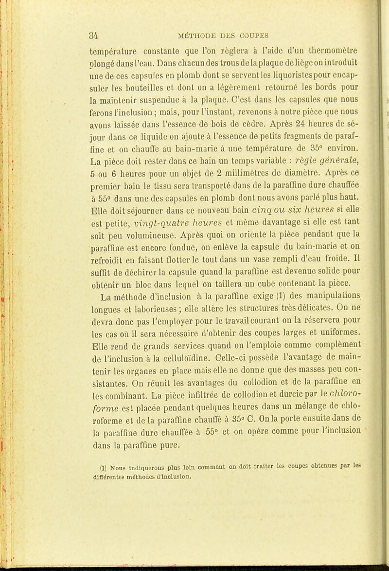 température constante que l'on réglera à l'aide d'un thermomètre olongé dans l'eau. Dans chacun des trous de la plaque de liège on introduit une de ces capsules en plomb dont se servent les liquorislespour encap- suler les bouteilles et dont on a légèrement retourné les bords pour la maintenir suspendue à la plaque. C'est dans les capsules que nous ferons l'inclusion ; mais, pour l'instant, revenons à notre pièce que nous avons laissée dans l'essence de bois de cèdre. Après 24 heures de sé- jour dans ce liquide on ajoute à l'essence de petits fragments de paraf- fine et on chauffe au bain-marie à une température de 35° environ. La pièce doit rester dans ce bain un temps variable : règle générale, 5 ou 6 heures pour un objet de 2 millimètres de diamètre. Après ce premier bain le tissu sera transporté dans de la paraffine dure chauffée à 55° dans une des capsules en plomb dont nous avons parlé plus haut. Elle doit séjourner dans ce nouveau bain cinq ou six heures si elle est petite, vingt-quatre heures et même davantage si elle est tant soit peu volumineuse. Après quoi on oriente la pièce pendant que la paraffine est encore fondue, on enlève la capsule du bain-marie et on refroidit en faisant flotter le tout dans un vase rempli d'eau froide. Il suffit de déchirer la capsule quand la paraffine est devenue solide pour obtenir un bloc dans lequel on taillera un cube contenant la pièce. La méthode d'inclusion à la paraffine exige (1) des manipulations longues et laborieuses ; elle altère les structures très délicates. On ne devra donc pas l'employer pour le travail courant on la réservera pour les cas où il sera nécessaire d'obtenir des coupes larges et uniformes. Elle rend de grands services quand on l'emploie comme complément de l'inclusion à la celluloïdine. Celle-ci possède l'avantage de main- tenir les organes en place mais elle ne donne que des masses peu con- sistantes. On réunit les avantages du collodion et de la paraffine en les combinant. La pièce infiltrée de collodion et durcie par le chloro- forme est placée pendant quelques heures dans un mélange de chlo- roforme et delà paraffine chauffé à 35° C. On la porte ensuite dans de la paraffine dure chauffée à 55° et on opère comme pour l'inclusion dans la paraffine pure. (1) Nous indiquerons plus loin comment on doit traiter les coupes obtenues par les différentes méthodes d'inclusion.