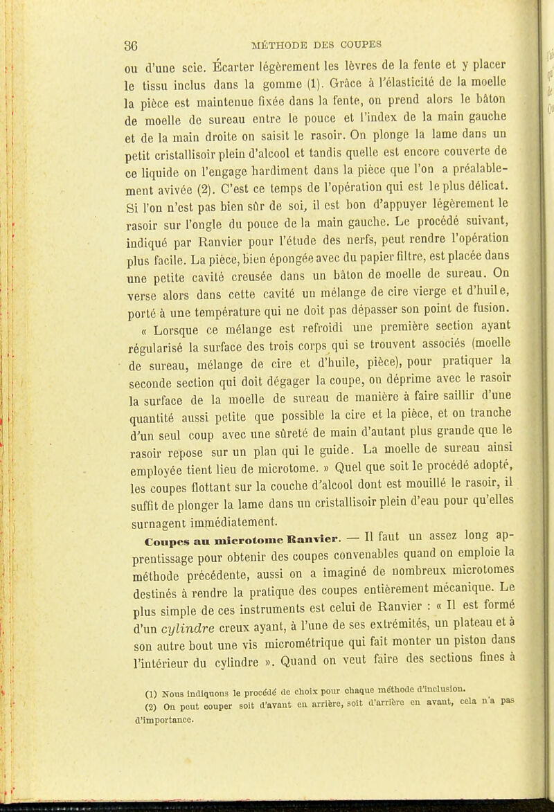 ou d'une scie. Ecarter légèrement les lèvres de la fente et y placer le tissu inclus dans la gomme (1). Grâce à l'élasticité de la moelle la pièce est maintenue fixée dans la fente, on prend alors le bâton de moelle de sureau entre le pouce et l'index de la main gauche et de la main droite on saisit le rasoir. On plonge la lame dans un petit cristallisoir plein d'alcool et tandis quelle est encore couverte de ce liquide on l'engage hardiment dans la pièce que l'on a préalable- ment avivée (2). C'est ce temps de l'opération qui est le plus délicat. Si l'on n'est pas bien sûr de soi, il est bon d'appuyer légèrement le rasoir sur l'ongle du pouce de la main gauche. Le procédé suivant, indiqué par Ranvier pour l'étude des nerfs, peut rendre l'opération plus facile. La pièce, bien épongée avec du papier filtre, est placée dans une petite cavité creusée dans un bâton de moelle de sureau. On verse alors dans cette cavité un mélange de cire vierge et d'huile, porté à une température qui ne doit pas dépasser son point de fusion. « Lorsque ce mélange est refroidi une première section ayant régularisé la surface des trois corps qui se trouvent associés (moelle de sureau, mélange de cire et d'huile, pièce), pour pratiquer la seconde section qui doit dégager la coupe, on déprime avec le rasoir la surface de la moelle de sureau de manière à faire saillir d'une quantité aussi petite que possible la cire et la pièce, et on tranche d'un seul coup avec une sûreté de main d'autant plus grande que le rasoir repose sur un plan qui le guide. La moelle de sureau ainsi employée tient lieu de microtome. » Quel que soit le procédé adopté, les coupes flottant sur la couche d'alcool dont est mouillé le rasoir, il suffit de plonger la lame dans un cristallisoir plein d'eau pour qu'elles surnagent immédiatement. Coupes au microtome Ranvier. - Il faut un assez long ap- prentissage pour obtenir des coupes convenables quand on emploie la méthode précédente, aussi on a imaginé de nombreux microtomes destinés à rendre la pratique des coupes entièrement mécanique. Le plus simple de ces instruments est celui de Ranvier : « Il est formé d'un cylindre creux ayant, à l'une de ses extrémités, un plateau et a son autre bout une vis micrométrique qui fait monter un piston dans l'intérieur du cylindre ». Quand on veut faire des sections fines à (1) Nous indiquons le procédé de choix pour chaque méthode d'inclusion. (2) Ou peut couper soit d'avant en arrière, soit d'arrière eu avant, cela n'a pas d'importance.