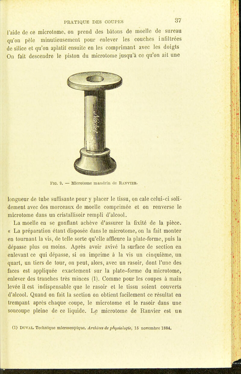 l'aide de ce microtome, on prend des bâtons de moelle de sureau qu'on pèle minutieusement pour enlever les couches infiltrées de silice et qu'on aplatit ensuite en les comprimant avec les doigts On fait descendre le piston du microtonie jusqu'à ce qu'on ait une FIG. 9. — Microtome mandrin de Rauyteb. longueur de tube suffisante pour y placer le tissu, on cale celui-ci soli- dement avec des morceaux de moelle comprimée et on renverse le microtome dans un cristallisoir rempli d'alcool. La moelle en se gonflant achève d'assurer la fixité de la pièce. « La préparation étant disposée dans le microtome, on la fait monter en tournant la vis, de telle sorte qu'elle affleure la plate-forme, puis la dépasse plus ou moins. Après avoir avivé la surface de section en enlevant ce qui dépasse, si on imprime à la vis un cinquième, un quart, un tiers de tour, on peut, alors, avec un rasoir, dont l'une des faces est appliquée exactement sur la plate-forme du microtome, enlever des tranches très minces (1). Comme pour les coupes à main levée il est indispensable que le rasoir et le tissu soient couverts d'alcool. Quand on fait la section on obtient facilement ce résultat en trempant après chaque coupe, le microtome et le rasoir dans une soucoupe pleine de ce liquide. Le microtome de Ranvier est un (1) Ddtal. Technique microscopique. Archives de physiologie, 15 novembre 1884.