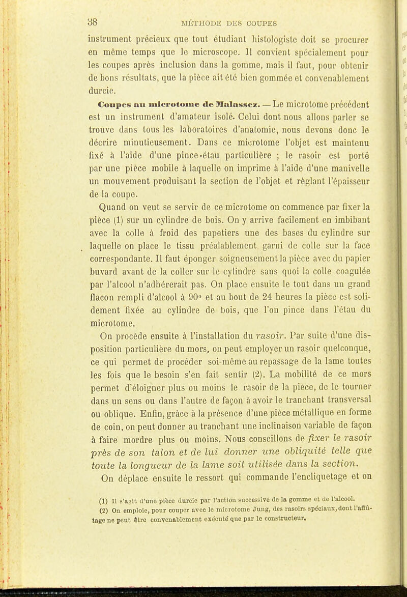 instrument précieux que tout étudiant histologisle doit se procurer en même temps que le microscope. 11 convient spécialement pour les coupes après inclusion dans la gomme, mais il faut, pour obtenir de bons résultats, que la pièce ait été bien gommée et convenablement durcie. Coupes an microtome «le Malassez Le microtome précédent est un instrument d'amateur isolé. Celui dont nous allons parler se trouve dans tous les laboratoires d'anatomie, nous devons donc le décrire minutieusement. Dans ce microtome l'objet est maintenu fixé à l'aide d'une pince-élau particulière ; le rasoir est porté par une pièce mobile à laquelle on imprime à l'aide d'une manivelle un mouvement produisant la section de l'objet et réglant l'épaisseur de la coupe. Quand on veut se servir de ce microtome on commence par fixer la pièce (1) sur un cylindre de bois. On y arrive facilement en imbibant avec la colle à froid des papetiers une des bases du cylindre sur laquelle on place le tissu préalablement garni de colle sur la face correspondante. Il faut éponger soigneusement la pièce avec du papier buvard avant de la coller sur le cylindre sans quoi la colle coagulée par l'alcool n'adhérerait pas. On place ensuite le tout dans un grand flacon rempli d'alcool à 90° et au bout de 24 heures la pièce est soli- dement fixée au cylindre de bois, que l'on pince dans l'étau du microtome. On procède ensuite à l'installation du rasoir. Par suite d'une dis- position particulière du mors, ou peut employer un rasoir quelconque, ce qui permet de procéder soi-même au repassage de la lame toutes les fois que le besoin s'en fait sentir (2). La mobilité de ce mors permet d'éloigner plus ou moins le rasoir de la pièce, de le tourner dans un sens ou dans l'autre de façon à avoir le tranchant transversal ou oblique. Enfin, grâce à la présence d'une pièce métallique en forme de coin, on peut donner au tranchant une inclinaison variable de façon à faire mordre plus ou moins. Nous conseillons de fixer le rasoir près de son talon et de lui donner une obliquité telle que toute la longueur de la lame soit utilisée dans la section. On déplace ensuite le ressort qui commande l'encliquetage et on (1) 11 s'agit d'une pièce durcie par l'action successive de la gomme et de l'alcool. (2) On emploie, pour couper avec le microtome Jung, des rasoirs spéciaux,dont l'aflït- tage ne peut être convenablement exécuté que par le constructeur.