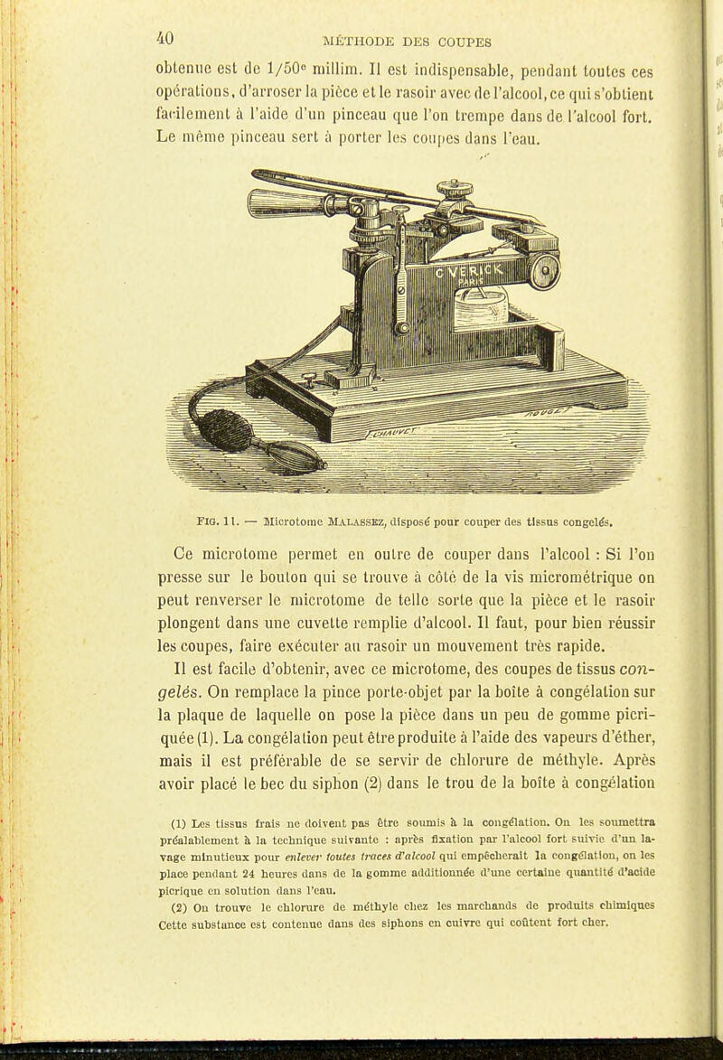 obtenue est de 1/50° millirn. Il est indispensable, pendant toutes ces opérations, d'arroser la pièce et le rasoir avec de l'alcool, ce qui s'obtient facilement à l'aide d'un pinceau que l'on trempe dans de l'alcool fort. Le même pinceau sert à porter les coupes dans l'eau. Fia. 11. — Microtorae Malasskz, disposé pour couper des tissus congelés. Ce microtome permet en outre de couper dans l'alcool : Si l'on presse sur le bouton qui se trouve à côté de la vis micrométrique on peut renverser le microtome de telle sorte que la pièce et le rasoir plongent dans une cuvette remplie d'alcool. Il faut, pour bien réussir les coupes, faire exécuter au rasoir un mouvement très rapide. Il est facile d'obtenir, avec ce microtome, des coupes de tissus con- gelés. On remplace la pince porte-objet par la boîte à congélation sur la plaque de laquelle on pose la pièce dans un peu de gomme picri- quée (1). La congélation peut être produite à l'aide des vapeurs d'éther, mais il est préférable de se servir de chlorure de méthyle. Après avoir placé le bec du siphon (2) dans le trou de la boîte à congélation (1) Les tissus frais ne doivent pas être soumis à la congélation. On les soumettra préalablement à la technique suivante : après fixation par l'alcool fort suivie d'un la- vage minutieux pour enlever toutes traces d'alcool qui empêcherait la congélation, on les place pendant 24 heures dans de la gomme additionnée d'une certaine quantité d'acide picrique en solution dans l'eau. (2) Ou trouve le chlorure de méthyle chez les marchands de produits chimiques Cette substance est contenue dans des siphons en cuivre qui coûtent fort cher.