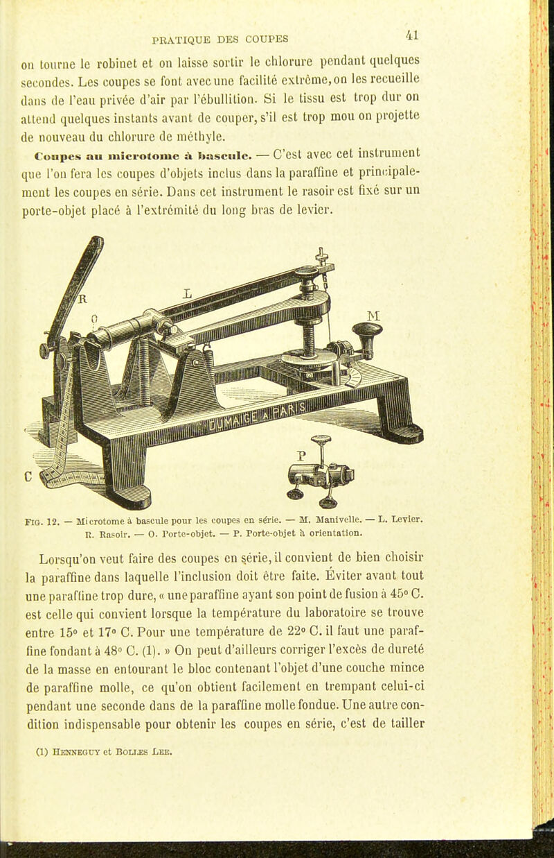on tourne le robinet et on laisse sortir le chlorure pendant quelques secondes. Les coupes se font avec une facilité extrême, on les recueille dans de l'eau privée d'air par l'ébullition. Si le tissu est trop dur on attend quelques instants avant de couper, s'il est trop mou on projette de nouveau du chlorure de niéthyle. Coupes au microtome » bascule. — C'est avec cet instrument que l'on fera les coupes d'objets inclus dans la paraffine et principale- ment les coupes en série. Dans cet instrument le rasoir est fixé sur un porte-objet placé à l'extrémité du long bras de levier. Fig. 12. — Microtome à bascule pour les coupes en série. — M. Manivelle. — L. Levier. R. Rasoir. — 0. Tortc-objet. — P. Porte-objet ti orientation. Lorsqu'on veut faire des coupes en série, il convient de bien choisir la paraffine dans laquelle l'inclusion doit être faite. Éviter avant tout une paraffine trop dure, « une paraffine ayant son point de fusion à 45° C. est celle qui convient lorsque la température du laboratoire se trouve entre 15° et 17° C. Pour une température de 22° C. il faut une paraf- fine fondant ù 48° C. (1). » On peut d'ailleurs corriger l'excès de dureté de la masse en entourant le bloc contenant l'objet d'une couche mince de paraffine molle, ce qu'on obtient facilement en trempant celui-ci pendant une seconde dans de la paraffine molle fondue. Une autre con- dition indispensable pour obtenir les coupes en série, c'est de tailler (1) Henneouy et Botj.es Lee.