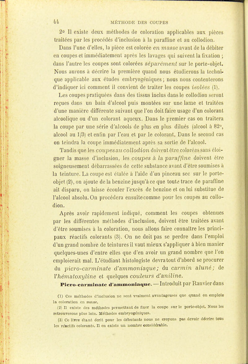 2o 11 existe deux méthodes de coloration applicables aux pièces traitées par les procédés d'inclusion à la paraffine et au collodion. Dans l'une d'elles, la pièce est colorée en masse avant de la débiter en coupes et immédiatement après les lavages qui suivent la fixation ; dans l'autre les coupes sont colorées séparément sur le porte-objet. Nous aurons à décrire la première quand nous étudierons la techni- que applicable aux études embryogéniques; nous nous contenterons d'indiquer ici comment il convient de traiter les coupes isoiées (1). Les coupes pratiquées dans des tissus inclus dans le collodion seront reçues dans un bain d'alcool puis montées sur une lame et traitées d'une manière différente suivant que l'on doit faire usage d'un colorant alcoolique ou d'un colorant aqueux. Dans le premier cas on traitera la coupe par une série d'alcools de plus en plus dilués (alcool à 82°, alcool au 1/3) et enfin par l'eau et par le colorant. Dans le second cas on teindra la coupe immédiatement après sa sortie de l'alcool. Tandis que les coupes au collodion doivent être colorées sans éloi- gner la masse d'inclusion, les coupes à la paraffine doivent être soigneusement débarrassées de cette substance avant d'être soumises à la teinture. La coupe est étalée à l'aide d'un pinceau sec sur le porte- objet (2), on ajoute delà benzine jusqu'à ce que toute trace de paraffine ait disparu, on laisse écouler l'excès de benzine et on lui substitue de l'alcool absolu.On procédera ensuitecomme pour les coupes au collo- dion. Après avoir rapidement indiqué, comment les coupes obtenues par les différentes méthodes d'inclusion, doivent être traitées avant d'être soumises à la coloration, nous allons faire connaître les princi- paux réactifs colorants (3). On ne doit pas se perdre dans l'emploi d'un grand nombre de teintures il vaut mieux s'appliquer à bien manier quelques-unes d'entre elles que d'en avoir un grand nombre que l'on emploierait mal. L'étudiant histologiste devra tout d'abord se procurer du picro-carminate d'ammoniaque; du carmin aluné; de Yhèmaloxyline et quelques couleurs d'aniline. Picro-carminate d'ammoniaque. — Introduit par Ranvier dans (1) Ces méthodes d'inclusion ne sont vraiment avantageuses que quand on emploie la coloration en masse. (2) Il existe des méthodes permettant de fixer la coupe sur le porte-objet. Nous les retrouverons plus loin. Méthodes embryogéniques. (3) Ce livre étant écrit pour les débutants nous ne croyons pas devoir décrire tous les réactifs colorants. Il en existe un nombre considérable.