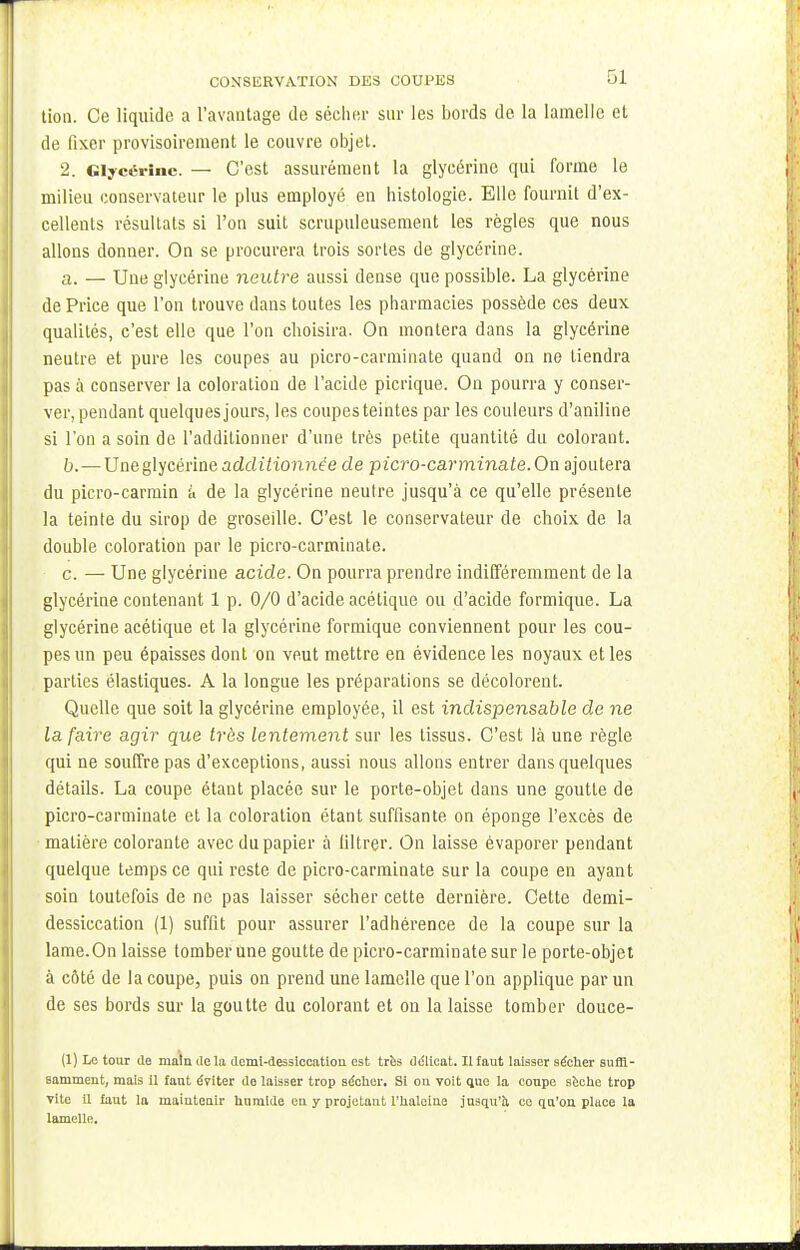 tion. Ce liquide a l'avantage de sécher sur les bords de la lamelle et de fixer provisoirement le couvre objet. 2. Glycérine. — C'est assurément la glycérine qui forme le milieu conservateur le plus employé en histologie. Elle fournit d'ex- cellents résultats si l'on suit scrupuleusement les règles que nous allons donner. On se procurera trois sortes de glycérine. a. — Une glycérine neutre aussi dense que possible. La glycérine dePrice que l'on trouve dans toutes les pharmacies possède ces deux qualités, c'est elle que l'on choisira. On montera dans la glycérine neutre et pure les coupes au picro-carminate quand on ne tiendra pas à conserver la coloration de l'acide picrique. On pourra y conser- ver, pendant quelques jours, les coupes teintes par les couleurs d'aniline si l'on a soin de l'additionner d'une très petite quantité du colorant. b. —Une glycérine addiitomie'e de picro-carminate. On ajoutera du picro-carmin à de la glycérine neutre jusqu'à ce qu'elle présente la teinte du sirop de groseille. C'est le conservateur de choix de la double coloration par le picro-carminate. c. — Une glycérine acide. On pourra prendre indifféremment de la glycérine contenant 1 p. 0/0 d'acide acétique ou d'acide formique. La glycérine acétique et la glycérine formique conviennent pour les cou- pes un peu épaisses dont on veut mettre en évidence les noyaux et les parties élastiques. A la longue les préparations se décolorent. Quelle que soit la glycérine employée, il est indispensable de ne la faire agir que très lentement sur les tissus. C'est là une règle qui ne souffre pas d'exceptions, aussi nous allons entrer dans quelques détails. La coupe étant placée sur le porte-objet dans une goutte de picro-carminate et la coloration étant suffisante on éponge l'excès de matière colorante avec du papier à filtrer. On laisse évaporer pendant quelque temps ce qui reste de picro-carminate sur la coupe en ayant soin toutefois de ne pas laisser sécher cette dernière. Cette demi- dessiccation (1) suffit pour assurer l'adhérence de la coupe sur la lame.On laisse tomber une goutte de picro-carminate sur le porte-objet à côté de la coupe, puis on prend une lamelle que l'on applique par un de ses bords sur la goutte du colorant et on la laisse tomber douce- (1) Le tour de main delà demi-dessiccation est très délicat. Il faut laisser sécher suffi- samment, mais il fant éviter de laisser trop sécher. Si ou voit que la conpe sèche trop vite U faut la maintenir hnmlde en y projetant l'haleine jusqu'à ce qu'on place la lamelle.