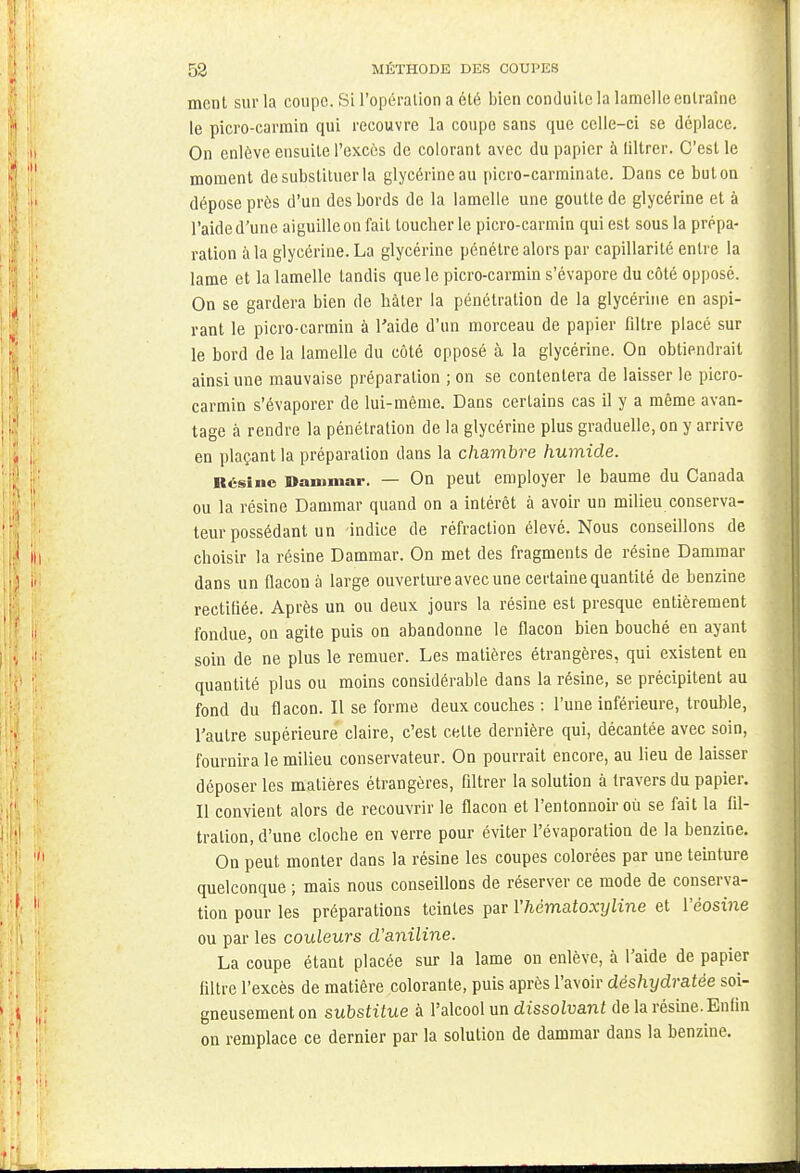 ment sur la coupe. Si l'opération a été bien conduite la lamelle entraîne le picro-carmin qui recouvre la coupe sans que celle-ci se déplace. On enlève ensuite l'excès de colorant avec du papier à filtrer. C'est le moment de substituer la glycérine au picro-carminate. Dans ce but on dépose près d'un des bords de la lamelle une goutte de glycérine et à l'aide d'une aiguille on fait toucher le picro-carmin qui est sous la prépa- ration à la glycérine. La glycérine pénétre alors par capillarité entre la lame et la lamelle tandis que le picro-carmin s'évapore du côté opposé. On se gardera bien de hâter la pénétration de la glycérine en aspi- rant le picro-carmin à l'aide d'un morceau de papier filtre placé sur le bord de la lamelle du côté opposé à la glycérine. On obtiendrait ainsi une mauvaise préparation ; on se contentera de laisser le picro- carmin s'évaporer de lui-même. Dans certains cas il y a même avan- tage à rendre la pénétration de la glycérine plus graduelle, on y arrive en plaçant la préparation dans la chambre humide. Résine Dammar. — On peut employer le baume du Canada ou la résine Dammar quand on a intérêt à avoir un milieu conserva- teur possédant un -indice de réfraction élevé. Nous conseillons de choisir la résine Dammar. On met des fragments de résine Dammar dans un flacon à large ouverture avec une certaine quantité de benzine rectifiée. Après un ou deux jours la résine est presque entièrement fondue, on agite puis on abandonne le flacon bien bouché en ayant soin de ne plus le remuer. Les matières étrangères, qui existent en quantité plus ou moins considérable dans la résine, se précipitent au fond du flacon. Il se forme deux couches : l'une inférieure, trouble, l'autre supérieure claire, c'est cette dernière qui, décantée avec soin, fournira le milieu conservateur. On pourrait encore, au lieu de laisser déposer les matières étrangères, filtrer la solution à travers du papier. Il convient alors de recouvrir le flacon et l'entonnoir où se fait la fil- tration, d'une cloche en verre pour éviter l'évaporation de la benzine. On peut monter dans la résine les coupes colorées par une teinture quelconque ; mais nous conseillons de réserver ce mode de conserva- tion pour les préparations teintes par Yhématoxyline et Véosine ou par les couleurs d'aniline. La coupe étant placée sur la lame on enlève, à l'aide de papier filtre l'excès de matière colorante, puis après l'avoir déshydratée soi- gneusement on substitue à l'alcool un dissolvant de la résine. Enfin on remplace ce dernier par la solution de dammar dans la benzine.