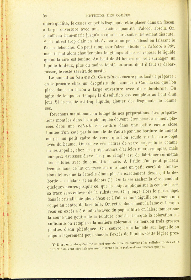 mière qualité, le casser en petits fragments et le placer dans un flacon à large ouverture avec une certaine quantité d'alcool absolu. On chauffe au bain-marie jusqu'à ce que la cire soit entièrement dissoute. Si le lut est trop clair on fait évaporer un peu d'alcool en laissant le flacon débouché. On peut remplacer l'alcool absolu par Yalcool à 90°, mais il faut alors chauffer plus longtemps et laisser reposer le liquide quand la cire est fondue. Au bout de 24 heures on voit surnager un liquide huileux, plus ou moins teinté en brun, dont il faut se débar- rasser, le reste servira de mastic. Le ciment au baume du Canada est encore plus facile à préparer : on se procure chez un droguiste du baume du Canada sec que l'on place dans un flacon à large ouverture avec du chloroforme. On agite de temps en temps ; la dissolution est complète au bout d'un jour. Si le mastic est trop liquide, ajouter des fragments de baume sec. Revenons maintenant au lutage de nos préparations. Les prépara- tions montées dans l'eau phéniquée doivent être nécessairement pla- cées dans une cellule, c'est-à-dire dans une petite cavité close limitée d'un côté par la lamelle de l'autre par une bordure de ciment ou par un petit cadre de verre que l'on soude sur le porte-objet avec du baume. On trouve ces cadres de verre, ces cellules comme on les appelle, chez les préparateurs d'articles microscopiques, mais leur prix est assez élevé. Le plus simple est de fabriquer soi-même des cellules avec du ciment à la cire. A l'aide d'un petit pinceau trempé dans ce lut on trace sur une lame un petit carré de dimen- sions telles que la lamelle étant placée exactement dessus, il la dé- borde en dedans et en dehors (1). On laisse sécher la cire pendant quelques heures jusqu'à ce que le doigt appliqué sur la couche laisse sa trace sans enlever de la substance. On plonge alors le porte-objet dans le cristallisoir plein d'eau et à l'aide d'une aiguille on amène une coupe au centre de la cellule. On retire doucement la lame et lorsque l'eau en excès a été enlevée avec du papier filtre on laisse tomber sur la coupe une goutte de la teinture choisie. Lorsque la coloration est suffisante on remplace la matière colorante par deux ou trois grosses gouttes d'eau phéniquée. On couvre de la lamelle sur laquelle on appuie légèrement pour chasser l'excès de liquide. Cette légère près- (1) Il est entendu qu'on ne bC sert que de lameUes carrées i les cellules rondes et la tournette doivent Être laissées aux marchands de préparations microscopiques.