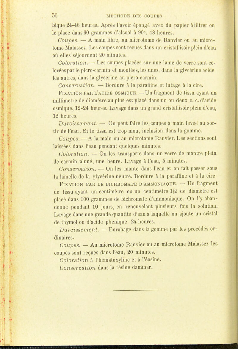 bique 24-48 heures. Après l'avoir épongé avec du papier à filtrer on le place dans 60 grammes d'alcool à 90°, 48 heures. Coupes. — A main libre, au microtome de Ranvier ou au micro- tome Malassez. Les coupes sont reçues dans un crislallisoir plein d'eau où elles séjournent 20 minutes. Coloration.— Les coupes placées sur une lame de verre sont co- lorées par le picro-carmin et montées, les unes, dans la glycérine acide les autres, dans la glycérine au picro-carmin. Conservation. — Bordure à la paraffine et lutage à la cire. Fixation par l'acide osmiqoe.—Un fragment de tissu ayant un millimètre de diamètre au plus est placé dans un ou deux c. c. d'acide osmique, 12-24 heures. Lavage dans un grand crislallisoir plein d'eau, 12 heures. Durcissement. — On peut faire les coupes à main levée au sor- tir de l'eau. Si le tissu est trop mou, inclusion dans la gomme. Coupes. — A la main ou au microtome Ranvier. Les sections sont laissées dans l'eau pendant quelques minutes. Coloration. — On les transporte dans un verre de montre plein de carmin aluné, une heure. Lavage à l'eau, 5 minutes. Conservation. — On les monte dans l'eau et on fait passer sous la lamelle de la glycérine neutre. Bordure à la paraffine et à la cire. Fixation par le bichromate d'ammoniaque. — Un fragment de tissu ayant un centimètre ou un centimètre 1/2 de diamètre est placé dans 100 grammes de bichromate d'ammoniaque. On l'y aban- donne pendant 10 jours, en renouvelant plusieurs fois la solution. Lavage dans une grande quantité d'eau à laquelle on ajoute un cristal de thymol ou d'acide phénique. 24 heures. Durcissement. — Enrobage dans la gomme par les procédés or- dinaires. Coupes. — Au microtome Ranvier ou au microtome Malassez les coupes sont reçues dans l'eau, 20 minutes. Coloration à l'hématoxyline et à l'éosine. Conservation dans la résine dammar.