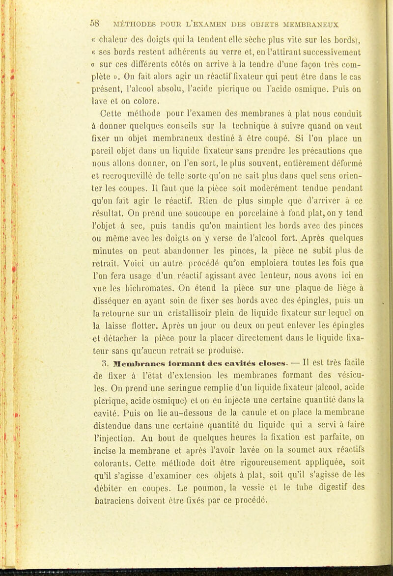 « chaleur des doigts qui la tendent elle sèche plus vile sur les bords), « ses bords restent adhérents au verre et, en l'attirant successivement « sur ces différents côtés on arrive à la tendre d'une façon très com- plète ». On fait alors agir un réactif fixateur qui peut être dans le cas présent, l'alcool absolu, l'acide picrique ou l'acide osmique. Puis on lave et on colore. Cette méthode pour l'examen des membranes à plat nous conduit à donner quelques conseils sur la technique à suivre quand on veut fixer un objet membraneux destiné à être coupé. Si l'on place un pareil objet dans un liquide fixateur sans prendre les précautions que nous allons donner, on l'en sort, le plus souvent, entièrement déformé et recroquevillé de telle sorte qu'on ne sait plus dans quel sens orien- ter les coupes. Il faut que la pièce soit modérément tendue pendant qu'on l'ait agir le réactif. Rien de plus simple que d'arriver à ce résultat. On prend une soucoupe en porcelaine à fond plat, on y tend l'objet à sec, puis tandis qu'on maintient les bords avec des pinces ou même avec les doigts on y verse de l'alcool fort. Après quelques minutes on peut abandonner les pinces, la pièce ne subit plus de retrait. Voici un autre procédé qu'on emploiera toutes les fois que l'on fera usage d'un réactif agissant avec lenteur, nous avons ici en vue les bichromates. On étend la pièce sur une plaque de liège à disséquer en ayant soin de fixer ses bords avec des épingles, puis un la retourne sur un cristallisoir plein de liquide fixateur sur lequel on la laisse flotter. Après un jour ou deux on peut enlever les épingles et détacher la pièce pour la placer directement dans le liquide fixa- teur sans qu'aucun retrait se produise. 3. membranes formant des cavités closes. — Il est très facile de fixer à l'état d'extension les membranes formant des vésicu- les. On prend une seringue remplie d'un liquide fixateur (alcool, acide picrique, acide osmique) et on en injecte une certaine quantité dans la cavité. Puis on lie au-dessous de la canule et on place la membrane distendue dans une certaine quanlité du liquide qui a servi à faire l'injection. Au bout de quelques heures la fixation est parfaite, on incise la membrane et après l'avoir lavée on la soumet aux réactifs colorants. Cette méthode doit être rigoureusement appliquée, soit qu'il s'agisse d'examiner ces objets à plat, soit qu'il s'agisse de les débiter en coupes. Le poumon, la vessie et le tube digestif des batraciens doivent être fixés par ce procédé.