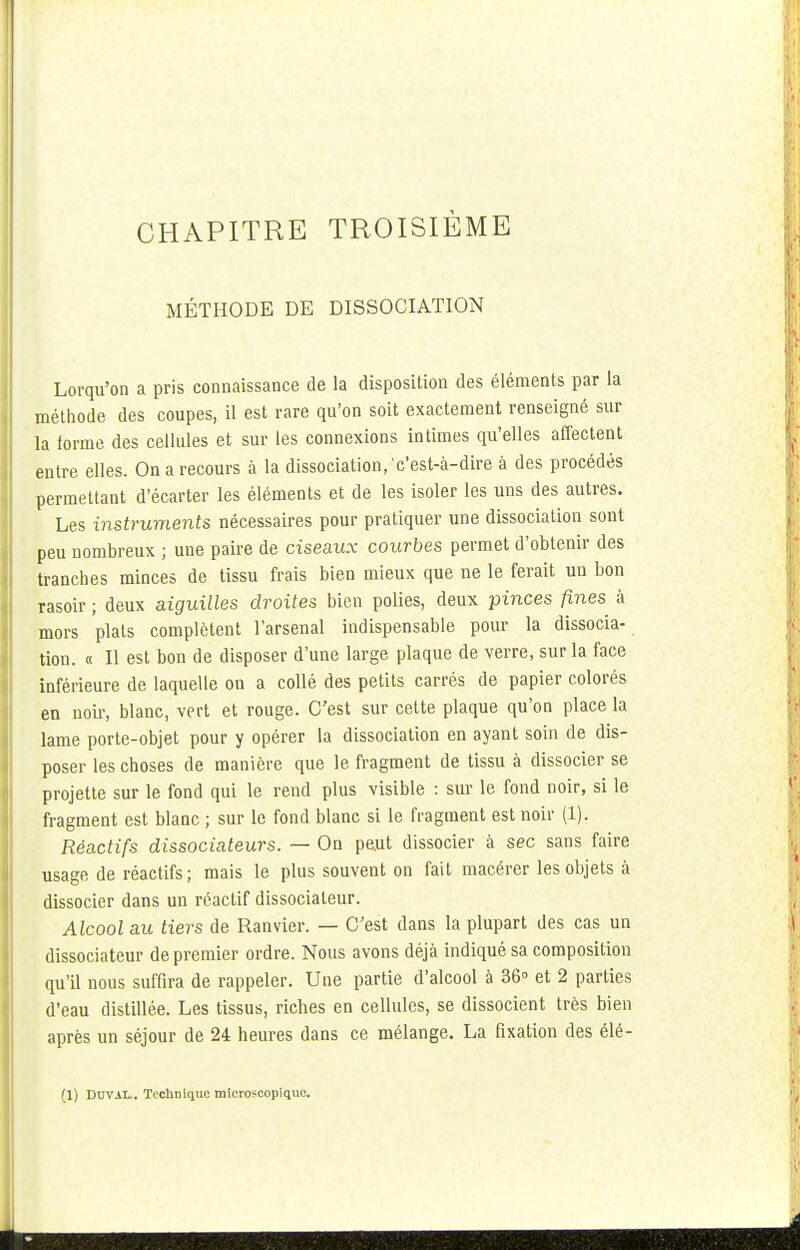 MÉTHODE DE DISSOCIATION Lorqu'on a pris connaissance de la disposition des éléments par la méthode des coupes, il est rare qu'on soit exactement renseigné sur la forme des cellules et sur les connexions intimes qu'elles affectent entre elles. On a recours à la dissociation,'c'est-à-dire à des procédés permettant d'écarter les éléments et de les isoler les uns des autres. Les instruments nécessaires pour pratiquer une dissociation sont peu nombreux ; une paire de ciseaux courbes permet d'obtenir des tranches minces de tissu frais bien mieux que ne le ferait un bon rasoir ; deux aiguises droites bien polies, deux pinces fines à mors plats complètent l'arsenal indispensable pour la dissocia- tion. « Il est bon de disposer d'une large plaque de verre, sur la face inférieure de laquelle on a collé des petits carrés de papier colorés en noir, blanc, vert et rouge. C'est sur cette plaque qu'on place la lame porte-objet pour y opérer la dissociation en ayant soin de dis- poser les choses de manière que le fragment de tissu à dissocier se projette sur le fond qui le rend plus visible : sur le fond noir, si le fragment est blanc ; sur le fond blanc si le fragment est noir (1). Réactifs dissociateurs. — On peut dissocier à sec sans faire usage de réactifs ; mais le plus souvent on fait macérer les objets à dissocier dans un réactif dissociateur. Alcool au tiers de Ranvier. — C'est dans la plupart des cas un dissociateur de premier ordre. Nous avons déjà indiqué sa composition qu'il nous suffira de rappeler. Une partie d'alcool à 36° et 2 parties d'eau distillée. Les tissus, riches en cellules, se dissocient très bien après un séjour de 24 heures dans ce mélange. La fixation des élé- (1) DUVAL.. TecliDique microscopique.
