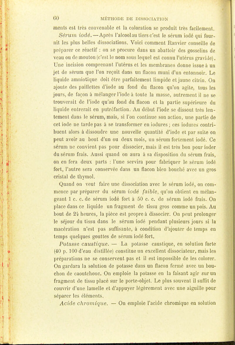 ments est très convenable et la coloration se produit très facilement. Sérum iodé. — Après l'alcool au tiers c'est le sérum iodé qui four- nit les plus belles dissociations. Voici comment Ranvier conseille de préparer ce réactif : on se procure dans un abattoir des gosselins de veau ou de mouton (c'est le nom sous lequel est connu l'utérus gravide). Une incision comprenant l'utérus et les membranes donne issue à un jet de sérum que l'on reçoit dans un flacon muni d'un entonnoir. Le liquide amniotique doit être parfaitement limpide et jaune cilrin. On ajoute des paillettes d'iode au fond du flacon qu'on agite, tous les jours, de façon à mélanger l'iode à toute la masse, autrement il ne se trouverait de l'iode qu'au fond du flacon et la partie supérieure du liquide entrerait en putréfaction. Au début l'iode se dissout très len- tement dans le sérum, mais, si l'on continue son action, une partie de cet iode ne tarde pas à se transformer en iodures; ces iodures contri- buent alors à dissoudre une nouvelle quantité d'iode et par suite on peut avoir au bout d'un ou deux mois, un sérum fortement iodé. Ce sérum ne convient pas pour dissocier, mais il est très bon pourioder du sérum frais. Aussi quand on aura à sa disposition du sérum frais, on en fera deux parts : l'une servira pour fabriquer le sérum iodé fort, l'autre sera conservée dans un flacon bien bouché avec un gros cristal de thymol. Quand on veut faire une dissociation avec le sérum iodé, on com- mence par préparer du sérum iodé faible, qu'on obtient en mélan- geant 1 c. c. de sérum iodé fort à 50 c. c. de sérum iodé frais. On place dans ce liquide un fragment de tissu gros comme un pois. Au bout de 24 heures, la pièce est propre à dissocier. On peut prolonger le séjour du tissu dans le sérum iodé pendant plusieurs jours si la macération n'est pas suffisante, à condition d'ajouter de temps en temps quelques gouttes de sérum iodé fort. Potasse caustique. — La potasse caustique, en solution forte (40 p. 100 d'eau distillée) constitue un excellent dissociateur, mais les préparations ne se conservent pas et il est impossible de les colorer. On gardara la solution de potasse dans un flacon fermé avec un bou- chon de caoutchouc. On emploie la potasse en la faisant agir sur un fragment de tissu placé sur le porte-objet. Le plus souvent il suffit de couvrir d'une lamelle et d'appuyer légèrement avec une aiguille pour séparer les éléments. Acide chromique. — On emploie l'acide chromique en solution