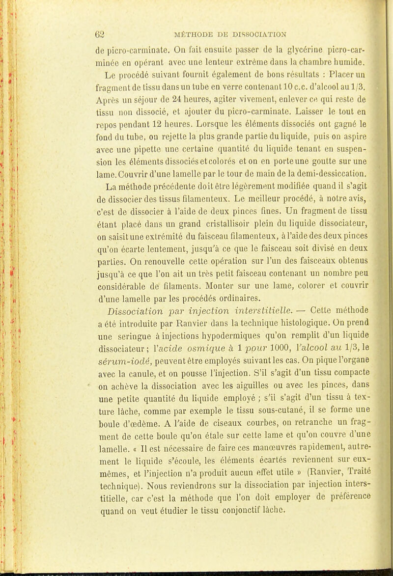 de picro-carininate. On fait ensuite passer de la glycérine picro-car- minée en opérant avec une lenteur extrême dans la chambre humide. Le procédé suivant fournit également de bons résultats : Placer un fragment de tissu dans un tube en verre contenant 10 ce. d'alcool au 1/3. Après un séjour de 24 heures, agiter vivement, enlever ce qui reste de tissu non dissocié, et ajouter du picro-carminate. Laisser le tout en repos pendant 12 heures. Lorsque les éléments dissociés ont gagné le fond du tube, on rejette la plus grande partie du liquide, puis on aspire avec une pipette une certaine quantité du liquide tenant en suspen- sion les éléments dissociés et colorés et on en porte une goutte sur une lame. Couvrir d'une lamelle par le tour de main de la demi-dessiccation. La méthode précédente doit être légèrement modifiée quand il s'agit de dissocier des tissus filamenteux. Le meilleur procédé, à notre avis, c'est de dissocier à l'aide de deux pinces fines. Un fragment de tissu étant placé dans un grand cristalUsoir plein du liquide dissociateur, on saisit une extrémité du faisceau filamenteux, à l'aide des deux pinces qu'on écarte lentement, jusqu'à ce que le faisceau soit divisé en deux parties. On renouvelle cette opération sur l'un des faisceaux obtenus jusqu'à ce que l'on ait un très petit faisceau contenant un nombre peu considérable de filaments. Monter sur une lame, colorer et couvrir d'une lamelle par les procédés ordinaires. Dissociation par injection interstitielle. — Cette méthode a été introduite par Ranvier dans la technique histologique. On prend une seringue à injections hypodermiques qu'on remplit d'un liquide dissociateur; l'acide osmique à 1 pour 1000, Valcool au 1/3, le sérum-iodé, peuvent être employés suivant les cas. On pique l'organe avec la canule, et on pousse l'injection. S'il s'agit d'un tissu compacte on achève la dissociation avec les aiguilles ou avec les pinces, dans une petite quantité du liquide employé ; s'il s'agit d'un tissu à tex- ture lâche, comme par exemple le tissu sous-cutané, il se forme une boule d'œdème. A l'aide de ciseaux courbes, on retranche un frag- ment de cette boule qu'on étale sur cette lame et qu'on couvre d'une lamelle. « Il est nécessaire de faire ces manœuvres rapidement, autre- ment le liquide s'écoule, les éléments écartés reviennent sur eux- mêmes, et l'injection n'a produit aucun effet utile » (Ranvier, Traité technique). Nous reviendrons sur la dissociation par injection inters- titielle, car c'est la méthode que l'on doit employer de préférence quand on veut étudier le tissu conjonctif lâche.