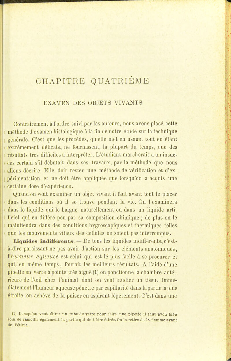 EXAMEN DES OBJETS VIVANTS Contrairement à l'ordre suivi par les auteurs, nous avons placé cette méthode d'examen hislologique à la fin de notre étude sur la technique générale. C'est que les procédés, qu'elle met en usage, tout en étant i extrêmement délicats, ne fournissent, la plupart du temps, que des résultats très difficiles à interpréter. L'étudiant marcherait à un insuc- i cès certain s'il débutait dans ses travaux, par la méthode que nous . allons décrire. Elle doit rester une méthode de vérification et d'ex- ] périmentation et ne doit être appliquée que lorsqu'on a acquis une i certaine dose d'expérience. Quand on veut examiner un objet vivant il faut avant tout le placer dans les conditions où il se trouve pendant la vie. On l'examinera dans le liquide qui le baigne naturellement ou dans un liquide arti- Dciel qui en diflère peu par sa composition chimique ; de plus on le maintiendra dans des conditions hygroscopiques et thermiques telles i que les mouvements vitaux des cellules ne soient pas interrompus. Liquides indifférents. — De tous les liquides indifférents, c'est- à-dire paraissant ne pas avoir d'action sur les éléments anatomiques, Yhumeur aqueuse est celui qui est lè plus facile à se procurer et qui, en même temps, fournit les meilleurs résultats. A l'aide d'une pipette en verre à pointe très aiguë (1) on ponctionne la chambre anté- rieure de l'œil chez l'animal dont on veut étudier un tissu. Immé- diatement l'humeur aqueuse pénètre par capillarité dans la partie la plus étroite, on achève de la puiser en aspirant légèrement. C'est dans une (1) Lorsqu'on veut étirer un tube de verre pour fuire une pipette il faut avoir bien soin de ramollir également la partie qui doit être étirée. On la retire de la flamme avant de l'étirer.