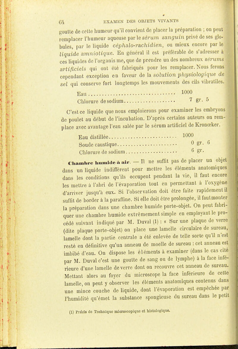 goutte de celte humeur qu'il convient de placer la préparation ; on peut remplacer l'humeur aqueuse par le sérum sanguin privé de ses glo- bules, par le liquide céphalo-rachidien, ou mieux encore par le liquide amniotique. En général il est préférable de s'adresser à ces liquides de l'organis me, que de prendre un des nombreux sérums artificiels qui ont été fabriqués pour les remplacer. Nous ferons cependant exception en faveur de la solution physiologique de sel qui conserve fort longtemps les mouvements des cils vibratiles. j Eau i»00 Chlorure de sodium 7 gr. 5 C'est ce liquide que nous emploierons pour examiner les embryons de poulet au début de l'incubation. D'après certains auteurs on rem- place avec avantage l'eau salée par le sérum artificiel de Kronœker. Eau distillée 1000 Soude caustique 0 Sr- 6 Chlorure de sodium 6 Sr- Chambre bumide à air. - H ne suffit pas de placer un objet dans un liquide indifférent pour mettre les éléments anatomiques dans les conditions qu'ils occupent pendant la vie, il faut encore les mettre à l'abri de l'évaporation tout en permettant à l'oxygène d'arriver jusqu'à eux. Si l'observation doit être faite rapidement il suffit de border à la paraffine. Si elle doit être prolongée, il fautmonter la préparation dans une chambre humide porte-objet. On peut fabri- quer une chambre humide extrêmement simple en employant le pro- cédé suivant indiqué par M. Duval (1) : « Sur une plaque de verre (dite plaque porte-objet) on place une lamelle circulaire de sureau, lamelle dont la partie centrale a été enlevée de telle sorte qu'il n'est resté en définitive qu'un anneau de moelle de sureau : cet anneau est imbibé d'eau. On dispose les éléments à examiner (dans le cas cité par M. Duval c'est une goutte de sang ou de lymphe) à la face infé- rieure d'une lamelle de verre dont on recouvre cet anneau de sureau. Mettant alors au foyer du microscope la face inférieure de celte lamelle, on peut y observer les éléments anatomiques contenus dans une mince couche de liquide, dont l'évaporation est empêchée par l'humidité qu'émet la substance spongieuse du sureau dans le petit (1) Précis de Technique microscopique et liistologique.
