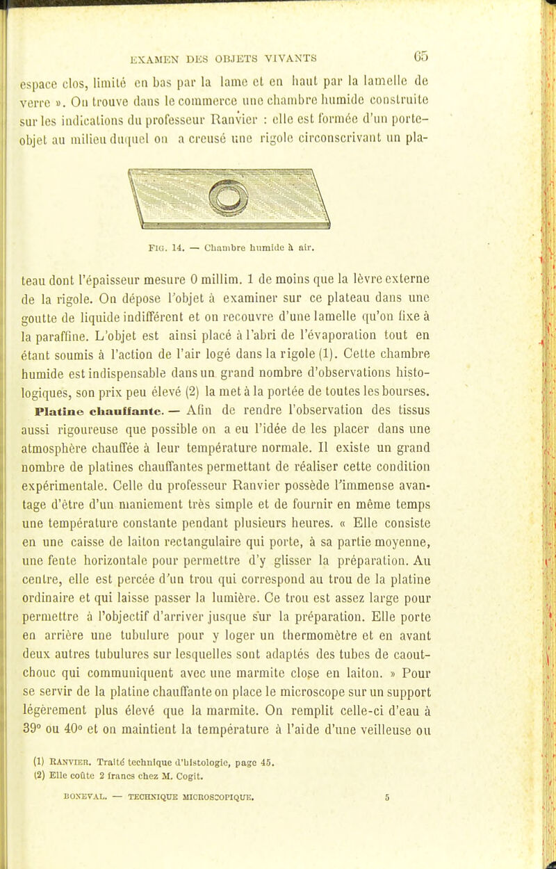 espace clos, limité en bas par la lame et en liant par la lamelle de verre ». On trouve clans le commerce une chambre humide construite sur les indications du professeur Ranvier : elle est formée d'un porte- objet au milieu duquel on a creusé une rigole circonscrivant un pla- Fu;. 14. — Chambre humide à air. teau dont l'épaisseur mesure 0 millim. 1 de moins que la lèvre externe de la rigole. On dépose l'objet à examiner sur ce plateau dans une goutte de liquide indifférent et on recouvre d'une lamelle qu'on fixe à la paraffine. L'objet est ainsi placé à l'abri de l'évaporalion tout en étant soumis à l'action de l'air logé dans la rigole (1). Cette chambre humide est indispensable dans un grand nombre d'observations histo- logiques, son prix peu élevé (2) la met à la portée de toutes les bourses. Platine chauffante. — Afin de rendre l'observation des tissus aussi rigoureuse que possible on a eu l'idée de les placer dans une atmosphère chauffée à leur température normale. Il existe un grand nombre de platines chauffantes permettant de réaliser cette condition expérimentale. Celle du professeur Ranvier possède l'immense avan- tage d'être d'un maniement très simple et de fournir en même temps une température constante pendant plusieurs heures. « Elle consiste en une caisse de laiton rectangulaire qui porte, à sa partie moyenne, une fente horizontale pour permettre d'y glisser la préparation. Au centre, elle est percée d'un trou qui correspond au trou de la platine ordinaire et qui laisse passer la lumière. Ce trou est assez large pour permettre à l'objectif d'arriver jusque sur la préparation. Elle porte en arrière une tubulure pour y loger un thermomètre et en avant deux autres tubulures sur lesquelles sont adaptés des tubes de caout- chouc qui communiquent avec une marmite close en laiton. » Pour se servir de la platine chauffante on place le microscope sur un support légèrement plus élevé que la marmite. On remplit celle-ci d'eau à 39° ou 40° et on maintient la température à l'aide d'une veilleuse ou (1) RANVTEn. Traltd technique d'histologie, page 45. (2) Elle coûte 2 francs chez M. Cogit. BOXEVAL. — TECHNIQUE MICROSCOPIQUE. 5