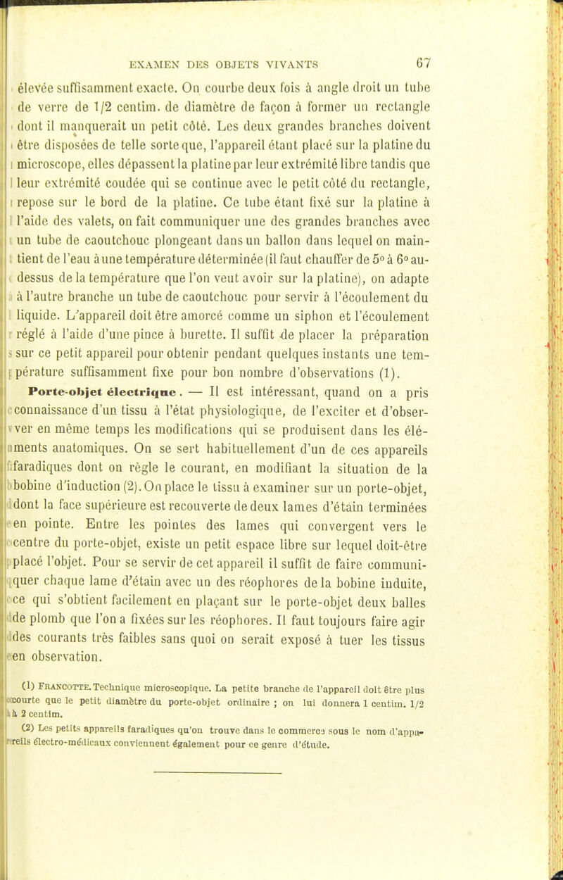 élevée suffisamment exacte. On courbe deux fois à angle droit un tube de verre de 1/2 centim. de diamètre de façon à former un rectangle • dont il manquerait un petit côté. Les deux grandes brandies doivent i être disposées de telle sorte que, l'appareil étant placé sur la platine du i microscope, elles dépassent la platine par leur extrémité libre tandis que I leur extrémité coudée qui se continue avec le petit côté du rectangle, i repose sur le bord de la platine. Ce tube étant fixé sur la platine à l l'aide des valets, on fait communiquer une des grandes branches avec un tube de caoutchouc plongeant dans un ballon dans lequel on main- tient de l'eau aune température déterminée (il faut chauffer de 5° à 6° au- dessus de la température que l'on veut avoir sur la platine), on adapte à l'autre branche un tube de caoutchouc pour servir à l'écoulement du liquide. L/appareil doit être amorcé comme un sipbon et l'écoulement j réglé à l'aide d'une pince à burette. Il suffit de placer la préparation • sur ce petit appareil pour obtenir pendant quelques instants une tem- jipérature suffisamment fixe pour bon nombre d'observations (1). Porte-objet élcctriqne. — Il est intéressant, quand on a pris connaissance d'un tissu à l'état physiologique, de l'exciter et d'obser- K ver en même temps les modifications qui se produisent dans les élé- iments anatomiques. On se sert habituellement d'un de ces appareils faradiques dont on règle le courant, en modifiant la situation de la bbobine d'induction (2). On place le tissu à examiner sur un porte-objet, dont la face supérieure est recouverte de deux lames d'étain terminées en pointe. Entre les pointes des lames qui convergent vers le centre du porte-objet, existe un petit espace libre sur lequel doit-être placé l'objet. Pour se servir de cet appareil il suffit de faire communi- quer chaque lame d'étain avec un des réophores delà bobine induite, ce qui s'obtient facilement en plaçant sur le porte-objet deux balles de plomb que l'on a fixées sur les réophores. Il faut toujours faire agir ildes courants très faibles sans quoi on serait exposé à tuer les tissus ■'en observation. (1) Francotte. Technique microscopique. La petite branche de l'appareil doit être plus tœourte que le petit diamètre du porte-objet ordinaire ; on lui donnera 1 centim. 1/2 ià 2centim. (2) Les petits appareils faradiques qu'on trouve dans le commerce sous le nom d'appa- rrreils électro-médicaux conviennent également pour ce genre d'étude.