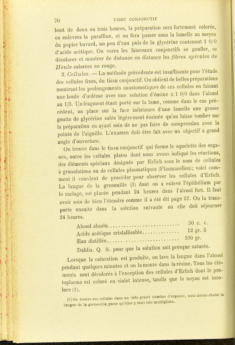 bout de deux ou trois heures, la préparation sera fortement colorée, on enlèvera la paraffine, et on fera passer sous la lamelle au moyen du papier buvard, un peu d'eau puis de la glycérine contenant 1 0/0 d'acide acétique. On verra les faisceaux conjonctifs se gonfler, se décolorer et montrer de dislance en dislance les fibres spirales de Henle colorées en rouge. 2. Cellules. — La méthode précédente est insuffisante pour l'étude des cellules fixes, du tissu conjonclif. On obtient de belles préparations montrant les prolongements anastomoliques de ces cellules en faisant une boule d'œdème avec une solution d'éosine à 1 0/0 dans l'alcool au 1/3. Un fragment étant porté sur la lame, comme dans le cas pré- cédent, on place sur la face inférieure d'une lamelle une grosse goutte de glycérine salée légèrement éosinée qu'on laisse tomber sur la préparation en ayant soin de ne pas faire de compression avec la pointe de l'aiguille. L'examen doit être fait avec un objectif à grand angle d'ouverture. On trouve dans le tissu conjonclif qui forme le squelette des orga- nes, outre les cellules plates dont nous avons indiqué les réactions, des éléments spéciaux désignés par Erlich sous le nom de cellules à granulations ou de cellules plasmatiques (Plasmazellen); voici com- ment il convient de procéder pour observer les cellules d'Erlich. La langue de la grenouille (1) dont on a enlevé l'épilhéhum par le raclage, est placée pendant 24 heures dans l'alcool fort. Il faut avoir soin de bien l'étendre comme il a été dit page 57. On la trans- porte ensuite dans la solution suivante où elle doit séjourner 24 heures. Alcool absolu 50 c. c. Acide acétique cristallisable 12 gr. 5 Eau distillée 100 gr- Dahlia. Q. S. pour que la solution soit presque saturée. Lorsque la coloration est produite, on lave la langue dans l'alcool pendant quelques minutes et on lamonte dans la résine Tous; les dé- ments sont décolorés à l'exception des cellules d'Erhch dont le pro- toplasma est coloré en violet intense, tandis que le noyau est inco- lore (1). (] ) On trouve ces cellules daus un très grand nombre d'organes, nous avons choisi la langue de la grenouille, par-ce qu'elles y sont très multipliées.