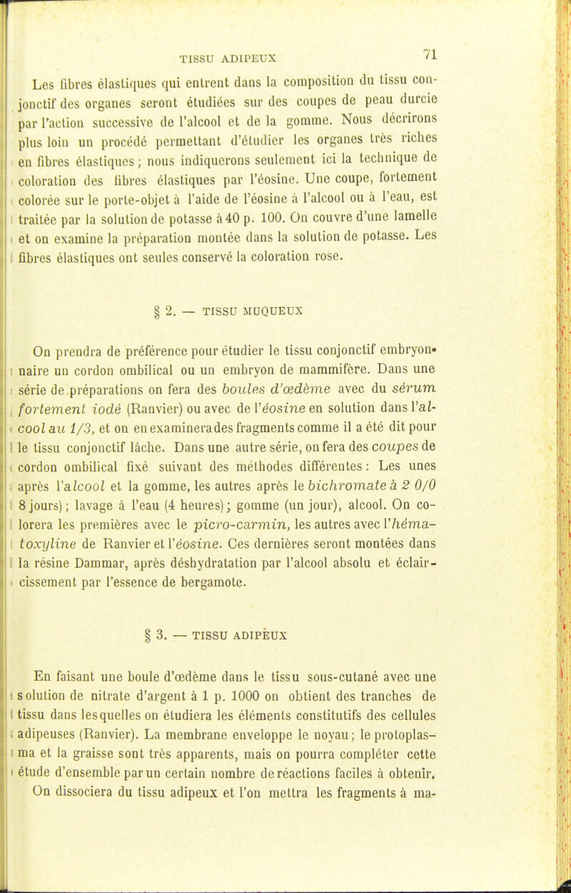 TISSU ADIPEUX '1 Les fibres élastiques qui entrent dans la composition du tissu con- jonctif des organes seront étudiées sur des coupes de peau durcie par l'action successive de l'alcool et de la gomme. Nous décrirons plus loin un procédé permettant d'étudier les organes très riches en fibres élastiques; nous indiquerons seulement ici la technique de i coloration des libres élastiques par l'éosine. Une coupe, fortement i colorée sur le porte-objet à l'aide de l'éosine à l'alcool ou à l'eau, est i traitée par la solution de potasse à40 p. 100. On couvre d'une lamelle : et on examine la préparation montée dans la solution de potasse. Les : fibres élastiques ont seules conservé la coloration rose. § 2. — TISSU MUQUEUX On prendra de préférence pour étudier le tissu conjonctif embryon* i naire un cordon ombilical ou un embryon de mammifère. Dans une série de préparations on fera des boules d'œdème avec du sérum fortement iodé (Ranvier) ou avec de l'éosine en solution dansl'aZ- ( cool au 1/3, et on enexaminerades fragments comme il a été dit pour 1 le tissu conjonctif lâche. Dans une autre série, on fera des coupes de i cordon ombilical fixé suivant des méthodes différentes: Les unes après l'alcool et la gomme, les autres après le bichromate à 2 0/0 8 jours) ; lavage à l'eau (4 heures); gomme (un jour), alcool. On co- lorera les premières avec le picro-carmin, les autres avec Yhéma- i toxyline de Ranvier et l'éosine. Ces dernières seront montées dans : la résine Dammar, après déshydratation par l'alcool absolu et éclair- i cissement par l'essence de bergamote. § 3. — TISSU ADIPEUX En faisant une boule d'œdème dans le tissu sous-cutané avec une ■ solution de nitrate d'argent à 1 p. 1000 on obtient des tranches de i tissu dans lesquelles on étudiera les éléments constitutifs des cellules adipeuses (Ranvier). La membrane enveloppe le noyau; leprotoplas- i ma et la graisse sont très apparents, mais on pourra compléter cette i étude d'ensemble par un certain nombre de réactions faciles à obtenir. On dissociera du tissu adipeux et l'on mettra les fragments à ma-