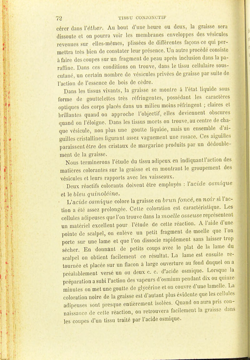 cérer dans Yéther. Au bout d'une heure ou deux, la graisse sera dissoute et on pourra voir les membranes enveloppes des vésicules revenues sur elles-mêmes, plissées de différentes façons ce qui per- mettra très bien de constater leur présence. Un autre procédé consiste à faire des coupes sur un fragment de peau après inclusion dans la pa- raffine. Dans ces conditions on trouve, dans le tissu cellulaire sous- cutané, un certain nombre de vésicules privées de graisse par suite de l'action de l'essence de bois de cèdre. Dans les tissus vivants, la graisse se montre à l'état liquide sous forme de gouttelettes très réfringentes, possédant les caractères optiques des corps placés dans un milieu moins réfringent ; claires et brillantes quand on approche l'objectif, elles deviennent obscures quand on l'éloigné. Dans les tissus morts on trouve, au centre de cha- que vésicule, non plus une goutte liquide, mais un ensemble d'ai- guilles cristallines figurant assez vaguement une rosace. Ces aiguilles paraissent être des cristaux de margarine produits par un dédouble- ment de la graisse. Nous terminerons l'étude du tissu adipeux en indiquant l'action des matières colorantes sur la graisse et en montrant le groupement des vésicules et leurs rapports avec les vaisseaux. Deux réactifs colorants doivent être employés : l'acide osmique et le bleu quinolèine. ■ L'acide osmique colore la graisse en brun foncé, en noir si l'ac- tion a été assez prolongée. Cette coloration est caractéristique. Les cellules adipeuses que l'on trouve dans la moelle osseuse représentent un matériel excellent pour l'étude de cette réaction. A l'aide d'une pointe de scalpel, on enlève un petit fragment de moelle que l'on porte sur une lame et que l'on dissocie rapidement sans laisser trop sécher. En donnant de petits coups avec le plat de la lame du scalpel on obtient facilement ce résultat. La lame est ensuite re- tournée et placée sur un flacon à large ouverture au fond duquel on a préalablement versé un ou deux c. c. d'acide osmique. Lorsque la préparation a subi l'action des vapeurs d'osmium pendant dix ou quinze minutes on met une goutte de glycérine et on couvre d'une lamelle. La coloration noire de la graisse est d'autant plus évidente que les cellules adipeuses sont presque entièrement isolées. Quand on aura pris con- naissance de cette réaction, on retrouvera facilement la gra,ssc dans les coupes d'un tissu traité par l'acide osmique.