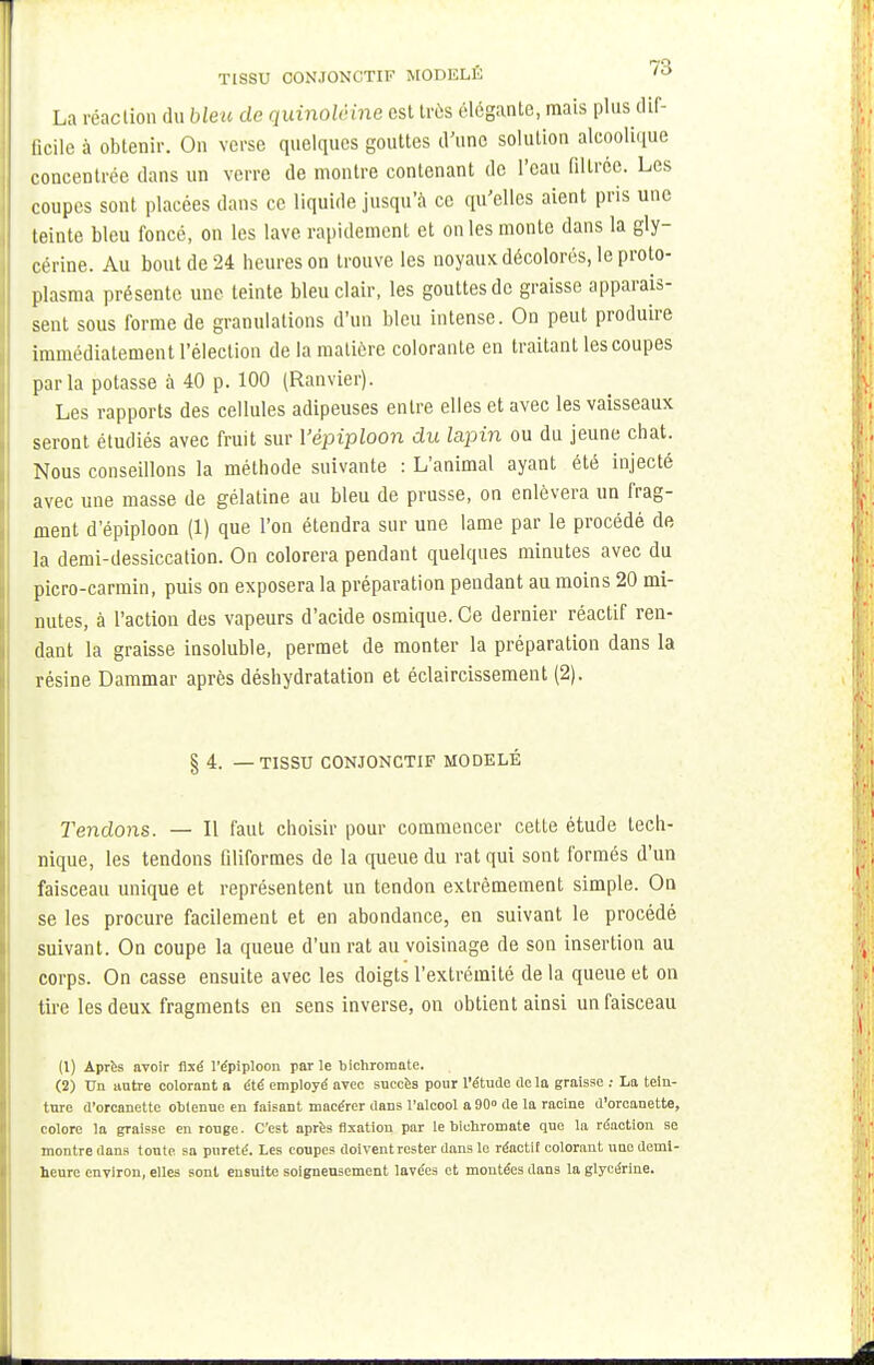 TISSU CONJÛNC'TIF MODELÉ La réaction du bleu de quinolêine est très élégante, mais plus dif- ficile à obtenir. On verse quelques gouttes d'une solution alcoolique concentrée dans un verre de montre contenant de l'eau filtrée. Les coupes sont placées dans ce liquide jusqu'à ce qu'elles aient pris une teinte bleu foncé, on les lave rapidement et on les monte dans la gly- cérine. Au bout de 24 heures on trouve les noyaux décolorés, le proto- plasma présente une teinte bleu clair, les gouttes de graisse apparais- sent sous forme de granulations d'un bleu intense. On peut produire immédiatement l'élection de la matière colorante en traitant les coupes parla potasse à 40 p. 100 (Ranvier). Les rapports des cellules adipeuses entre elles et avec les vaisseaux seront étudiés avec fruit sur Yépiploon du lapin ou du jeune chat. Nous conseillons la méthode suivante : L'animal ayant été injecté avec une masse de gélatine au bleu de prusse, on enlèvera un frag- ment d'épiploon (1) que l'on étendra sur une lame par le procédé de la demi-dessiccation. On colorera pendant quelques minutes avec du picro-carmin, puis on exposera la préparation pendant au moins 20 mi- nutes, à l'action des vapeurs d'acide osmique. Ce dernier réactif ren- dant la graisse insoluble, permet de monter la préparation dans la résine Dammar après déshydratation et éclaircissement (2). § 4. — TISSU CONJONCTIF MODELÉ Tendons. — Il faut choisir pour commencer cette étude tech- nique, les tendons filiformes de la queue du rat qui sont formés d'un faisceau unique et représentent un tendon extrêmement simple. On se les procure facilement et en abondance, en suivant le procédé suivant. On coupe la queue d'un rat au voisinage de son insertion au corps. On casse ensuite avec les doigts l'extrémité de la queue et on tire les deux fragments en sens inverse, on obtient ainsi un faisceau (1) Après avoir fixé l'épiploou par le bichromate. (2) Un autre colorant a été employé avec succès pour l'étude delà graisse : La tein- ture d'orcanettc obtenue en faisant macérer dans l'alcool a 90 de la racine d'orcanette, colore la graisse en ronge. C'est après fixation par le bichromate que la réaction se montre dans toute sa pureté. Les coupes doivent rester dans le réactif colorant une demi- heure environ, elles sont ensuite soigneusement lavées et montées dans la glycérine.