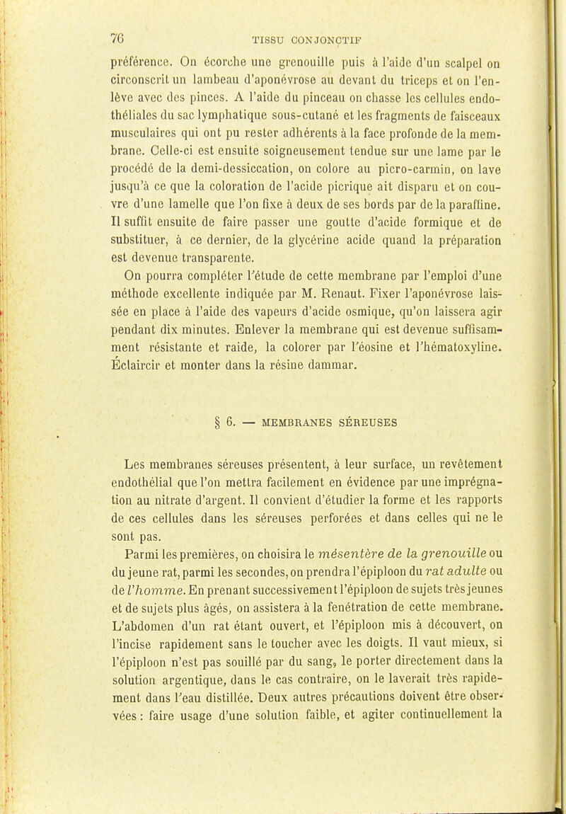 préférence. On écorche une grenouille puis à l'aide d'un scalpel on circonscrit un lambeau d'aponévrose au devant du triceps et on l'en- lève avec des pinces. A l'aide du pinceau on chasse les cellules endo- théliales du sac lymphatique sous-cutané et les fragments de faisceaux musculaires qui ont pu rester adhérents à la face profonde de la mem- brane. Celle-ci est ensuite soigneusement tendue sur une lame par le procédé de la demi-dessiccation, on colore au picro-carmin, on lave jusqu'à ce que la coloration de l'acide picrique ait disparu et on cou- vre d'une lamelle que l'on fixe à deux de ses bords par de la paraffine. Il suffit ensuite de faire passer une goutte d'acide formique et de substituer, à ce dernier, de la glycérine acide quand la préparation est devenue transparente. On pourra compléter Télude de cette membrane par l'emploi d'une méthode excellente indiquée par M. Renaut. Fixer l'aponévrose lais- sée en place à l'aide des vapeurs d'acide osmique, qu'on laissera agir pendant dix minutes. Enlever la membrane qui est devenue suffisam- ment résistante et raide, la colorer par l'éosine et l'hématoxyline. Eclaircir et monter dans la résine dammar. § 6. — MEMBRANES SÉREUSES Les membranes séreuses présentent, à leur surface, un revêtement endothélial que l'on mettra facilement en évidence par une imprégna- tion au nitrate d'argent. 11 convient d'étudier la forme et les rapports de ces cellules dans les séreuses perforées et dans celles qui ne le sont pas. Parmi les premières, on choisira le mésentère de la grenouille ou du jeune rat, parmi les secondes, on prendra l'épiploon du rat adulte ou de l'homme. En prenant successivement l'épiploon de sujets très jeunes et de sujets plus âgés, on assistera à la fenétration de cette membrane. L'abdomen d'un rat étant ouvert, et l'épiploon mis à découvert, on l'incise rapidement sans le toucher avec les doigts. Il vaut mieux, si l'épiploon n'est pas souillé par du sang, le porter directement dans la solution argentique, dans le cas contraire, on le laverait très rapide- ment dans l'eau distillée. Deux autres précautions doivent être obser- vées : faire usage d'une solution faible, et agiter continuellement la