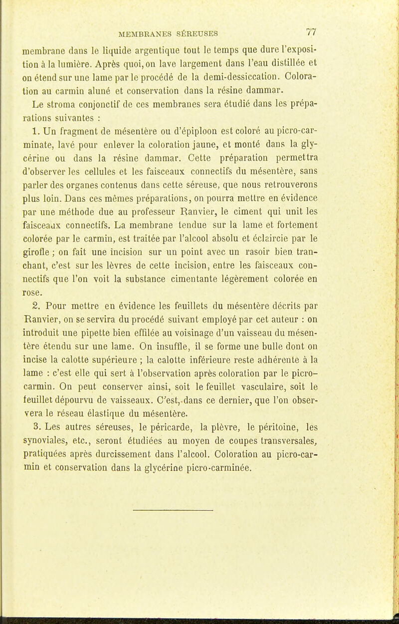 membrane dans le liquide argentique tout le temps que dure l'exposi- tion à la lumière. Après quoi, on lave largement dans l'eau distillée et on étend sur une lame par le procédé de la demi-dessiccation. Colora- tion au carmin aluné et conservation dans la résine dammar. Le stroma conjonctif de ces membranes sera étudié dans les prépa- rations suivantes : 1. Un fragment de mésentère ou d'épiploon est coloré aupicro-car- minate, lavé pour enlever la coloration jaune, et monté dans la gly- cérine ou dans la résine dammar. Cette préparation permettra d'observer les cellules et les faisceaux connectifs du mésentère, sans parler des organes contenus dans cette séreuse, que nous retrouverons plus loin. Dans ces mêmes préparations, on pourra mettre en évidence par une méthode due au professeur Ranvier, le ciment qui unit les faisceaux connectifs. La membrane tendue sur la lame et fortement colorée par le carmin, est traitée par l'alcool absolu et éclaircie par le girofle ; on fait une incision sur un point avec un rasoir bien tran- chant, c'est sur les lèvres de cette incision, entre les faisceaux con- nectifs que l'on voit la substance cimentante légèrement colorée en rose. 2. Pour mettre en évidence les feuillets du mésentère décrits par Ranvier, on se servira du procédé suivant employé par cet auteur : on introduit une pipette bien effilée au voisinage d'un vaisseau du mésen- tère étendu sur une lame. On insuffle, il se forme une bulle dont on incise la calotte supérieure ; la calotte inférieure reste adhérente à la lame : c'est elle qui sert à l'observation après coloration par le picro- carmin. On peut conserver ainsi, soit le feuillet vasculaire, soit le feuillet dépourvu de vaisseaux. C'est,.dans ce dernier, que l'on obser- vera le réseau élastique du mésentère. 3. Les autres séreuses, le péricarde, la plèvre, le péritoine, les synoviales, etc., seront étudiées au moyen de coupes transversales, pratiquées après durcissement dans l'alcool. Coloration au picro-car- min et conservation dans la glycérine picro-carminée.