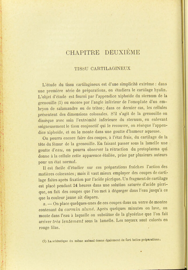 TISSU CARTILAGINEUX L'étude du tissu cartilagineux est d'une simplicité extrême : dans une première série de préparations, on étudiera le cartilage hyalin. L'objet d'étude est fourni par l'appendice xiphoïde du sternum de la grenouille (1) ou encore par l'angle inférieur de l'omoplate d'un em- bryon de salamandre ou de triton ; dans ce dernier cas, les cellules présentent des dimensions colossales. S'il s'agit de la grenouille on dissèque avec soin l'extrémité inférieure du sternum, en enlevant soigneusement le tissu conjonctif qui le recouvre, on résèque l'appen- dice xiphoïde, et on le monte dans une goutte d'humeur aqueuse. On pourra encore faire des coupes, à l'état frais, du cartilage de la tête du fémur de la grenouille. En faisant passer sous la lamelle une goutte d'eau, on pourra observer la rétraction du protoplasma qui donne à la cellule cette apparence étoilée, prise par plusieurs auteurs pour un état normal. Il est facile d'étudier sur ces préparations fraîches l'action des matières colorantes; mais il vaut mieux employer des coupes de carti- lage faites après fixation par l'acide picrique. Un fragment de cartilage est placé pendant 24 heures dans une solution saturée d'acide picri- que, on fait des coupes que Ton met à dégorger dans l'eau jusqu'à ce que la couleur jaune ait disparu. a. — On place quelques-unes de ces coupes dans un verre de montre contenant du carmin aluné. Après quelques minutes on lave, on monte dans l'eau à laquelle on substitue de la glycérine que l'on fait arriver très lentement sous la lamelle. Les noyaux sont colorés en rouge lilas. (1) La sclérotique du même animal dOHue également de fort belles préparations.