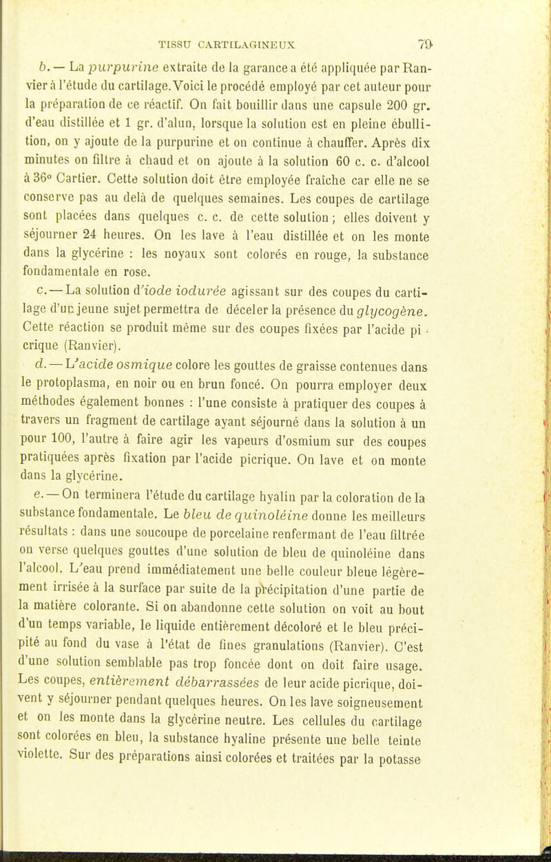 TISSU CARTILAGINEUX 7S> b. — La purpurine extraite de la garance a été appliquée par Ran- vier à l'étude du cartilage.Voici le procédé employé par cet auteur pour la préparation de ce réactif. On fait bouillir dans une capsule 200 gr. d'eau distillée et 1 gr. d'alun, lorsque la solution est en pleine ébulli- tion, on y ajoute de la purpurine et on continue à chauffer. Après dix minutes on filtre à chaud et on ajoute à la solution 60 c. c. d'alcool à 36° Cartier. Cette solution doit être employée fraîche car elle ne se conserve pas au delà de quelques semaines. Les coupes de cartilage sont placées dans quelques c. c. de cette solution ; elles doivent y séjourner 24 heures. On les lave à l'eau distillée et on les monte dans la glycérine : les noyaux sont colorés en rouge, la substance fondamentale en rose. c. — La solution d'iode iodurèe agissant sur des coupes du carti- lage d'un jeune sujet permettra de déceler la présence du glycogène. Cette réaction se produit même sur des coupes fixées par l'acide pi - crique (Ranvier). d. — L'acide osmique colore les gouttes de graisse contenues dans le protoplasma, en noir ou en brun foncé. On pourra employer deux méthodes également bonnes : l'une consiste à pratiquer des coupes à travers un fragment de cartilage ayant séjourné dans la solution à un pour 100, l'autre à faire agir les vapeurs d'osmium sur des coupes pratiquées après fixation par l'acide picrique. On lave et on monte dans la glycérine. e. —On terminera l'étude du cartilage hyalin parla coloration delà substance fondamentale. Le bleu de quinoléine donne les meilleurs résultats : dans une soucoupe de porcelaine renfermant de l'eau filtrée on verse quelques gouttes d'une solution de bleu de quinoléine dans l'alcool. L'eau prend immédiatement une belle couleur bleue légère- ment irrisée à la surface par suite de la précipitation d'une partie de la matière colorante. Si on abandonne cette solution on voit au bout d'un temps variable, le liquide entièrement décoloré et le bleu préci- pité au fond du vase à l'état de fines granulations (Ranvier). C'est d'une solution semblable pas trop foncée dont on doit faire usage. Les coupes, entièrement débarrassées de leur acide picrique, doi- vent y séjourner pendant quelques heures. On les lave soigneusement et on les monte dans la glycérine neutre. Les cellules du cartilage sont colorées en bleu, la substance hyaline présente une belle teinte violette. Sur des préparations ainsi colorées et traitées par la potasse