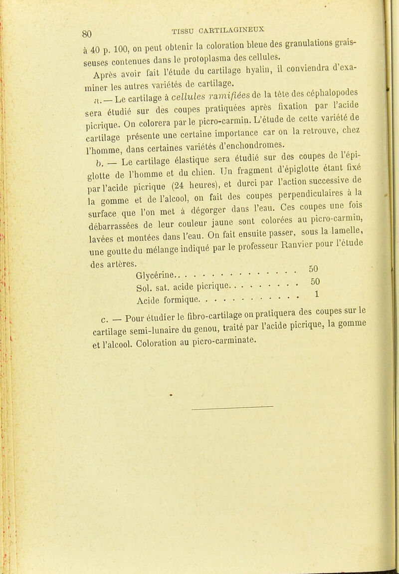 qq TISSU CARTILAGINEUX à 40 p. 100, on peut obtenir la coloration bleue des granulations grais- seuses contenues dans le protoplasma des cellules. Après avoir fait l'élude du cartilage hyalin, il conviendra d exa- miner les autres variétés de cartilage. fl _ Le cartilage à cellules ramifiées de la tète des céphalopodes sera étudié sur des coupes pratiquées après fixation par l'acide mcrique. On colorera par le picro-carmin. L'étude de cette variété de cartilage présente une certaine importance car on la retrouve, chez l'homme, dans certaines variétés d'enchondromes. b _ Le cartilage élastique sera étudié sur des coupes de l épi- glotte de l'homme et du chien. Un fragment d'épiglotte étant fixe par l'acide picrique (24 heures), et durci par l'action successive de a gomme et de l'alcool, on fait des coupes perpendiculaires a la ur ace que l'on met a dégorger dans l'eau. Ces coupes une fois dLrrassées de leur couleur jaune sont colorées «JJT^ lavées et montées dans l'eau. On fait ensuite passer, sous la 1 m le, une goutte du mélange indiqué par le professeur Ranver pour 1 étude des artères. 5Q Glycérine.. . . Sol. sat. acide | Acide formique Glycérine.. Sol. sat. acide picrique J c _ Pour étudier le fibro-cartilage on pratiquera des coupes sur le cartilage semi-lunaire du genou, traité par l'acide picrique, la gomme et l'alcool. Coloration au picro-carminate.