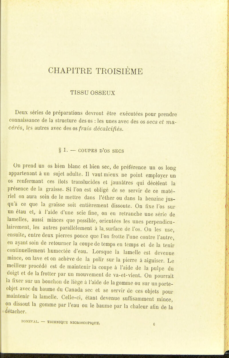 TISSU OSSEUX Deux séries de préparations devront être exécutées pour prendre connaissance de la structure des os : les unes avec des os secs et ma- cérés, les autres avec des os frais décalcifiés. §' 1. — coupes d'os secs On prend un os bien blanc et bien sec, de préférence un os long appartenant à un sujet adulte. Il vaut mieux ne point employer un os renfermant ces ilôts translucides et jaunâtres qui décèlent la présence de la graisse. Si l'on est obligé de se servir de ce maté- riel on aura soin de le mettre dans l'éther ou dans la benzine jus- qu'à ce que la graisse soit entièrement dissoute. On fixe l'os sur un étau et, à l'aide d'une scie fine, on en retranche une série de lamelles, aussi minces que possible, orientées les unes perpendicu- lairement, les autres parallèlement à la. surface de l'os. On les use, ensuite, entre deux pierres ponce que l'on frotte l'une contre l'autre,' en ayant soin de retourner la coupe de temps en temps et de la tenir continuellement humectée d'eau. Lorsque la lamelle est devenue mince, on lave et on achève de la polir sur la pierre à aiguiser. Le meilleur procédé est de maintenir la coupe à l'aide de la pulpe du doigt et de la frotter par un mouvement de va-et-vient. On pourrait la fixer sur un bouchon de liège à l'aide de la gomme ou sur un porte- objet avec du baume du Canada sec et se servir de ces objets pour maintenir la lamelle. Celle-ci, étant devenue suffisamment mince, on dissout la gomme par l'eau ou le baume par la chaleur afin de la i détacher. BONZVAL. — TECHNIQUE MIOBOSCOPIQUE. 6