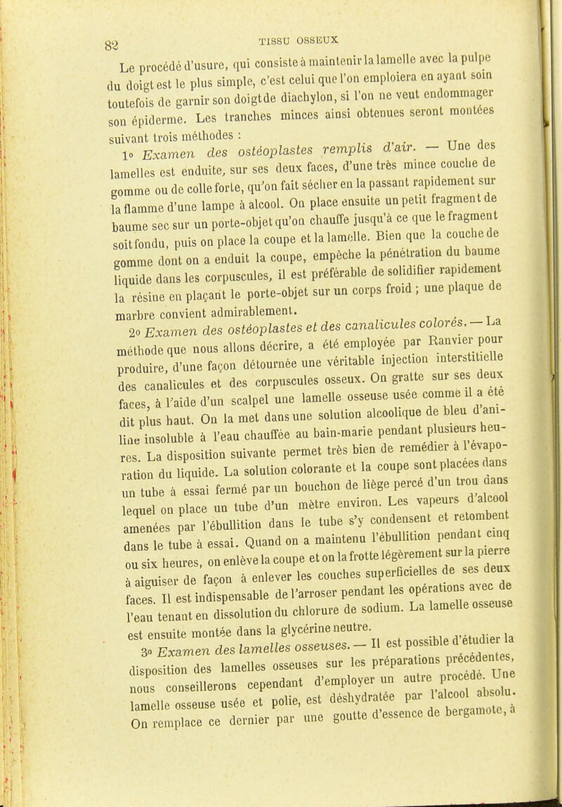 Le procédé d'usure, qui consiste à maintenir la lamelle avec la pulpe du doigt est le plus simple, c'est celui que l'on emploiera en ayant soin toutefois de garnir son doigtde diachylon, si l'on ne veut endommager son épiderme. Les tranches minces ainsi obtenues seront montées suivant trois méthodes : !» Examen des ostéoplastes remplis daxr. - Une des lamelles est enduite, sur ses deux faces, d'une très mince couche de gomme ou de colle forte, qu'on fait sécher en la passant rap.dement sur ia flamme d'une lampe à alcool. On place ensuite un petit fragment de baume sec sur un porte-objet qu'on chauffe jusqu'à ce que le fragment soit fondu, puis on place la coupe et la lamelle. Bien que la couche de gomme dont on a enduit la coupe, empêche la pénétration du baume Hquide dans les corpuscules, il est préférable de solidifier rapidement la résine en plaçant le porte-objet sur un corps froid ; une plaque de marbre convient admirablement. 2o Examen des ostéoplastes et des canalicules colores. - La méthode que nous allons décrire, a été employée par Envier pour produire, d'une façon détournée une véritable injection mter.Ut elle des canalicules et des corpuscules osseux. On gratte sur ses eux faces, à l'aide d'un scalpel une lamelle osseuse usée comme il a ete dit plus haut. On la met dans une solution alcoolique de bleu d ani- li e insoluble à l'eau chauffée au bain-marie pendant pinceurs heu- s La disposition suivante permet très bien de remédier a l'evapo- a ion du liquide. La solution colorante et la coupe sont placées dans n tnb a essai fermé par un bouchon de liège percé d'un trou oans lequel on place un tube d'un mètre environ. Les vapeurs d alcoo amenées par l'ébullition dans le tube s'y condensent et retombent dl e tube à essai. Quand on a maintenu l'ébullition pendant cinq ou six heures, on enlève la coupe et on la frotte légèrement^ P= à aiguiser de façon à enlever les couches superficielles de ses deux l'eau tenant en dissolution du chlorure de sodium. La lamelle osseuse est ensuite montée dans la glycérine neutre 30 Examen des lamelles osseuses. - Il est possible d^etud.e la dispoftion des lamelles osseuses sur les préparations précédentes us conseillerons cependant d'employer un autre lamelle osseuse usée et polie, est déshydra ee par 1 On remplace ce dernier par une goutte d'essence de be.gamote, a