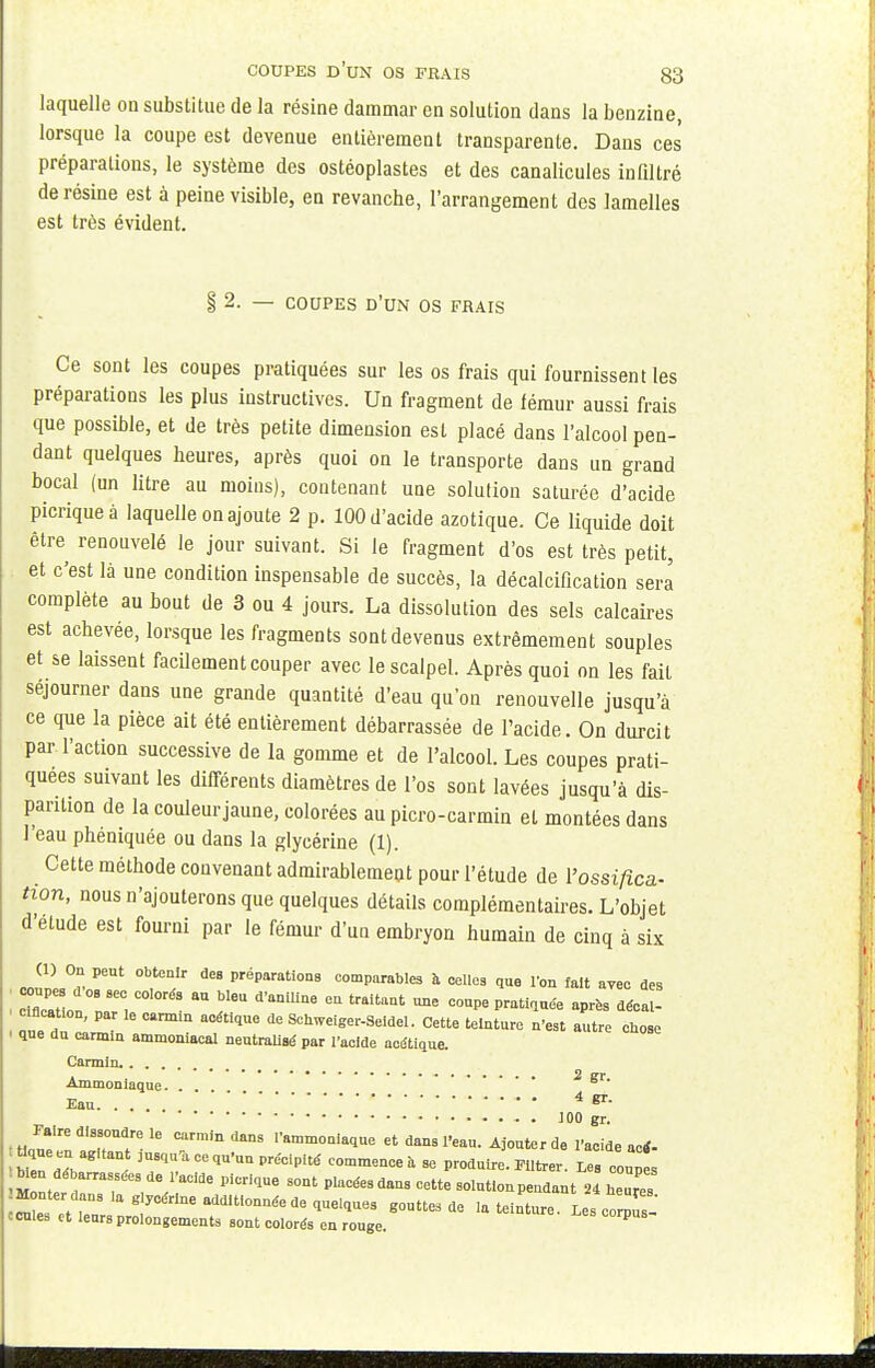 laquelle on substitue de la résine dammar en solution dans la benzine, lorsque la coupe est devenue entièrement transparente. Dans ces préparations, le système des ostéoplastes et des canalicules infiltré de résine est à peine visible, en revanche, l'arrangement des lamelles est très évident. § 2. — COUPES d'un os frais Ce sont les coupes pratiquées sur les os frais qui fournissent les préparations les plus instructives. Un fragment de fémur aussi frais que possible, et de très petite dimension est placé dans l'alcool pen- dant quelques heures, après quoi on le transporte dans un grand bocal (un litre au moins), contenant une solution saturée d'acide picriqueà laquelle on ajoute 2 p. 100 d'acide azotique. Ce liquide doit être renouvelé le jour suivant. Si le fragment d'os est très petit, et c'est là une condition inspensable de succès, la décalcification sera complète au bout de 3 ou 4 jours. La dissolution des sels calcaires est achevée, lorsque les fragments sont devenus extrêmement souples et se laissent facilement couper avec le scalpel. Après quoi on les fait séjourner dans une grande quantité d'eau qu'on renouvelle jusqu'à ce que la pièce ait été entièrement débarrassée de l'acide. On durcit par l'action successive de la gomme et de l'alcool. Les coupes prati- quées suivant les différents diamètres de l'os sont lavées jusqu'à dis- parition de la couleur jaune, colorées au picro-carmin et montées dans l'eau phéniquée ou dans la glycérine (1). Cette méthode convenant admirablement pour l'étude de l'ossifica- tion, nous n'ajouterons que quelques détails complémentaires. L'objet d'étude est fourni par le fémur d'un embryon humain de cinq à six (1) On peut obtenir des préparations comparables à celles que l'on fait avec des coupes dos sec colorés au bleu d'aniline en traitant une coupe pratiquée après décal- c flcat.on, par le carmin acétique de Schweiger-Seidel. Cette teinture n'est autre chose l que du carmin ammoniacal neutralisé par l'acide acétique. Carmin. Ammoniaque. . 2 gr. Eau 4 «*• 100 gr. • «If' diTT- 16 Carm,'n dM 1,amm0Ql«e et a™ l'eau. Ajouter de l'acide actf- •STd! Ï commence à se produire, titrer. Les coupes ^ n dé arrassées de l'acide piorique sont placées dans cette solution pendant 24 heuTs Monterdans .a g,ycérIneaddltlonnée de quelques goutte.de .a teinture. Les corpus- ccnles et leurs prolongements sont colorés en rouge. P