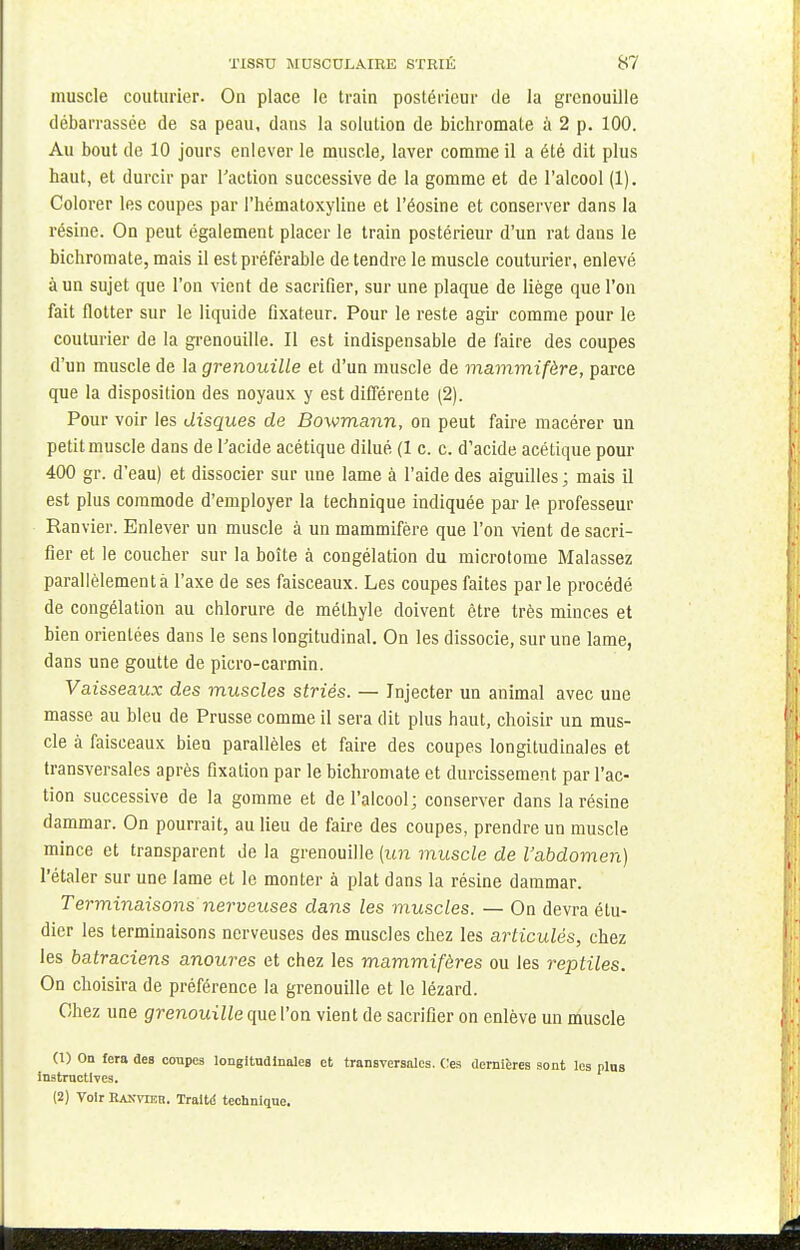 muscle couturier. On place le train postérieur de la grenouille débarrassée de sa peau, dans la solution de bichromate à 2 p. 100. Au bout de 10 jours enlever le muscle, laver comme il a été dit plus haut, et durcir par l'action successive de la gomme et de l'alcool (1). Colorer les coupes par l'hématoxyline et l'éosine et conserver dans la résine. On peut également placer le train postérieur d'un rat dans le bichromate, mais il est préférable de tendre le muscle couturier, enlevé à un sujet que l'on vient de sacrifier, sur une plaque de liège que l'on fait flotter sur le liquide fixateur. Pour le reste agir comme pour le couturier de la grenouille. Il est indispensable de faire des coupes d'un muscle de la grenouille et d'un muscle de mammifère, parce que la disposition des noyaux y est différente (2). Pour voir les disques de Bowmann, on peut faire macérer un petit muscle dans de l'acide acétique dilué (1 c. c. d'acide acétique pour 400 gr. d'eau) et dissocier sur une lame à l'aide des aiguilles ; mais il est plus commode d'employer la technique indiquée par le professeur Ranvier. Enlever un muscle à un mammifère que l'on vient de sacri- fier et le coucher sur la boîte à congélation du microtome Malassez parallèlement à l'axe de ses faisceaux. Les coupes faites parle procédé de congélation au chlorure de méthyle doivent être très minces et bien orientées dans le sens longitudinal. On les dissocie, sur une lame, dans une goutte de picro-carmin. Vaisseaux des muscles striés. — Injecter un animal avec une masse au bleu de Prusse comme il sera dit plus haut, choisir un mus- cle à faisceaux bien parallèles et faire des coupes longitudinales et transversales après fixation par le bichromate et durcissement par l'ac- tion successive de la gomme et de l'alcool; conserver dans la résine dammar. On pourrait, au lieu de faire des coupes, prendre un muscle mince et transparent de la grenouille (un muscle de l'abdomen) l'étaler sur une lame et le monter à plat dans la résine dammar. Terminaisons nerveuses dans les muscles. — On devra étu- dier les terminaisons nerveuses des muscles chez les articulés, chez les batraciens anoures et chez les mammifères ou les reptiles. On choisira de préférence la grenouille et le lézard. Chez une grenouille que l'on vient de sacrifier on enlève un muscle (1) On fera des coupes longitudinales et transversales. Ces dernières sont les plus instructives. (2) Voir HAKvran. Traite technique.