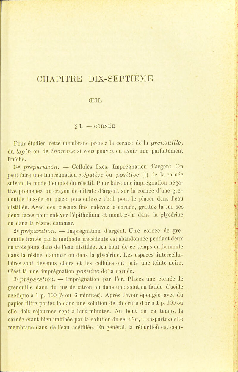 ŒIL § 1. — CORNÉE Pour étudier cette membrane prenez la cornée de la grenouille, du lapin ou de l'homme si vous pouvez en avoir une parfaitement fraîche. lre préparation. — Cellules fixes. Imprégnation d'argent. On peut faire une imprégnation négative ou positive (1) de la cornée suivant le mode d'emploi du réactif. Pour faire une imprégnation néga- tive promenez un crayon de nitrate d'argent sur la cornée d'une gre- nouille laissée en place, puis enlevez l'œil pour le placer dans l'eau distillée. Avec des ciseaux fins enlevez la cornée, grattez-la sur ses deux faces pour enlever répithélium et montez-la dans la glycérine ou dans la résine dammar. 2e préparation. — Imprégnation d'argent. Une cornée de gre- nouille traitée parla méthode précédente est abandonnée pendant deux ou trois jours dans de l'eau distillée. Au bout de ce temps on la monte dans la résine dammar ou dans la glycérine. Les espaces intercellu- laires sont devenus clairs et les cellules ont pris une teinte noire. C'est là une imprégnation positive de'la cornée. 3e préparation. — Imprégnation par l'or. Placez une cornée de grenouille dans du jus de citron ou dans une solution faible d'acide acétique à 1 p. 100 (5 ou 6 minutes). Après l'avoir épongée avec du papier filtre portez-la dans une solution de chlorure d'or à 1 p. 100 où elle doit séjourner sept à huit minutes. Au bout de ce temps, la cornée étant bien imbibée par la solution du sel d'or, transportez cette membrane dans de l'eau acétifiée. En général, la réduction est com-