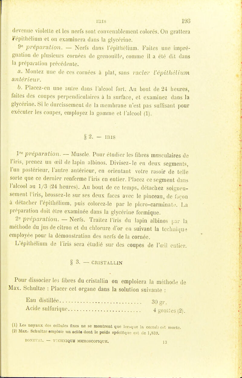devenue violette et les nerfs sont convenablement colorés. On grattera yépithéliuin et on examinera dans la glycérine. 9° préparation. — Nerfs dans l'épith'élium. Faites une impré- gnation de plusieurs cornées de grenouille, comme il a été dit dans la préparation précédente. a. Montez une de ees cornées à plat, sans racZe7 l'épithélium antérieur. b. Placez-en une antre dans l'alcool fort. Au bout de 24 beures, faites des coupes perpendiculaires à la surface, et examinez dans la glycérine. Si le durcissement de la membrane n'est pas suffisant pour exécuter les coupes, employez la gomme et l'alcool (1). § 2. — mis lrc préparation. — Muscle. Pour étudier les fibres musculaires de l'iris, prenez un œil de lapin albinos. Divisez-lc en deux segments, l'un postérieur, l'autre antérieur, en orientant votre rasoir de telle sorte que ce dernier renferme l'iris en entier. Placez ce segment dans l'alcool au 1/3 (24 beures). Au bout de ce temps, détachez soigneu- sement l'iris, brossez-le sur ses deux faces avec le pinceau, de façon à détacher l'épithélium, puis colorez-le par le picro-carminate. La préparation doit être examinée dans la glycérine formique. 2° préparation. — Nerfs. Traitez l'iris du lapin albinos par la méthode du jus de citron et du chlorure d'or en suivant la technique employée pour la démonstration des nerfs de la cornée. L'épithélium de l'iris sera étudié sur des coupes de l'œil entier. § 3. — CRISTALLIN Pour dissocier les fibres du cristallin on emploiera la méthode de Max. Schultze : Placer cet organe dans la solution suivante : Eau distillée 30 Acide sulfurique 4 goulles (2). (1) Les noyajix .les cellules fixes ne se montrent que Ior.-quQ la corne.: est morte. (2) Max. Schultze emploie un acide dont le poids spécifique est de 1 830. BOKKfAT.. — T2CHSKJOT MICROSCOPIQUE. ] 3