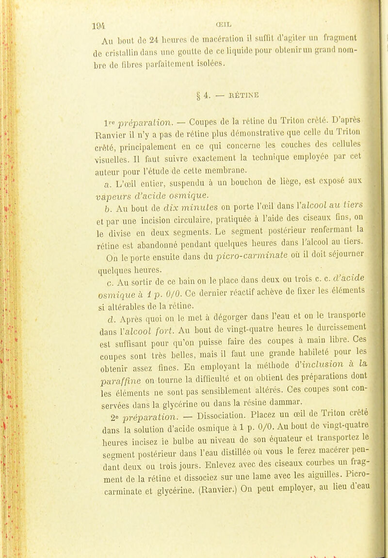 Au boni de 24 heures de macération il suffit d'agiter un fragment de cristallin dans une goutle de ce liquide pour obtenirun grand nom- bre de libres parfaitement isolées. §4. — HÉTINE lr° préparation. — Coupes de la rétine du Trilon crèlé. D'après Ranvier il n'y a pas de réline plus démonstrative que celle du Triton crèlé, principalement en ce qui concerne les couches des cellules visuelles. Il faut suivre exactement la technique employée par cet auteur pour l'étude de celte membrane. a. L'œil entier, suspendu à un bouchon de liège, est exposé aux vapeurs d'acide osmique. b. Au bout de dix minutes on porte l'œil dans Yalcool au tiers et par une incision circulaire, pratiquée à l'aide des ciseaux Gns, on le divise en deux segments. Le segment postérieur renfermant la j rétine est abandonné pendant quelques heures dans l'alcool au tiers. On le porte ensuite dans du picro-carminate où il doit séjourner quelques heures. c. Au sortir de ce bain on le place dans deux ou trois c. c. d'acide . osmique à i p. 0/0. Ce dernier réactif achève de fixer les éléments • si altérables de la rétine. d. Après quoi on le met à dégorger dans l'eau et on le transporte dans l'alcool fort. Au bout de vingt-quatre heures le durcissement esl suffisant pour qu'on puisse faire des coupes à main libre. Ces coupes sont très belles, mais il faut une grande habileté pour les obtenir assez fines. En employant la méthode d'inclusion à la paraffine on tourne la difficulté et on obtient des préparations dont les éléments ne sont pas sensiblement altérés. Ces coupes sont con- servées dans la glycérine ou dans la résine dammar. 2° préparation. — Dissociation. Placez un œil de Triton crêté dans la solution d'acide osmique à 1 p. 0/0. Au bout de vingt-quatre heures incisez ie bulbe au niveau de son équateur et transportez le segment postérieur dans l'eau distillée où vous le ferez macérer pen- dant deux ou trois jours. Enlevez avec des ciseaux courbes un frag- ment de la rétine et dissociez sur une lame avec les aiguilles. Picro- carminate et glycérine. (Ranvier.) On peut employer, au lieu d'eau