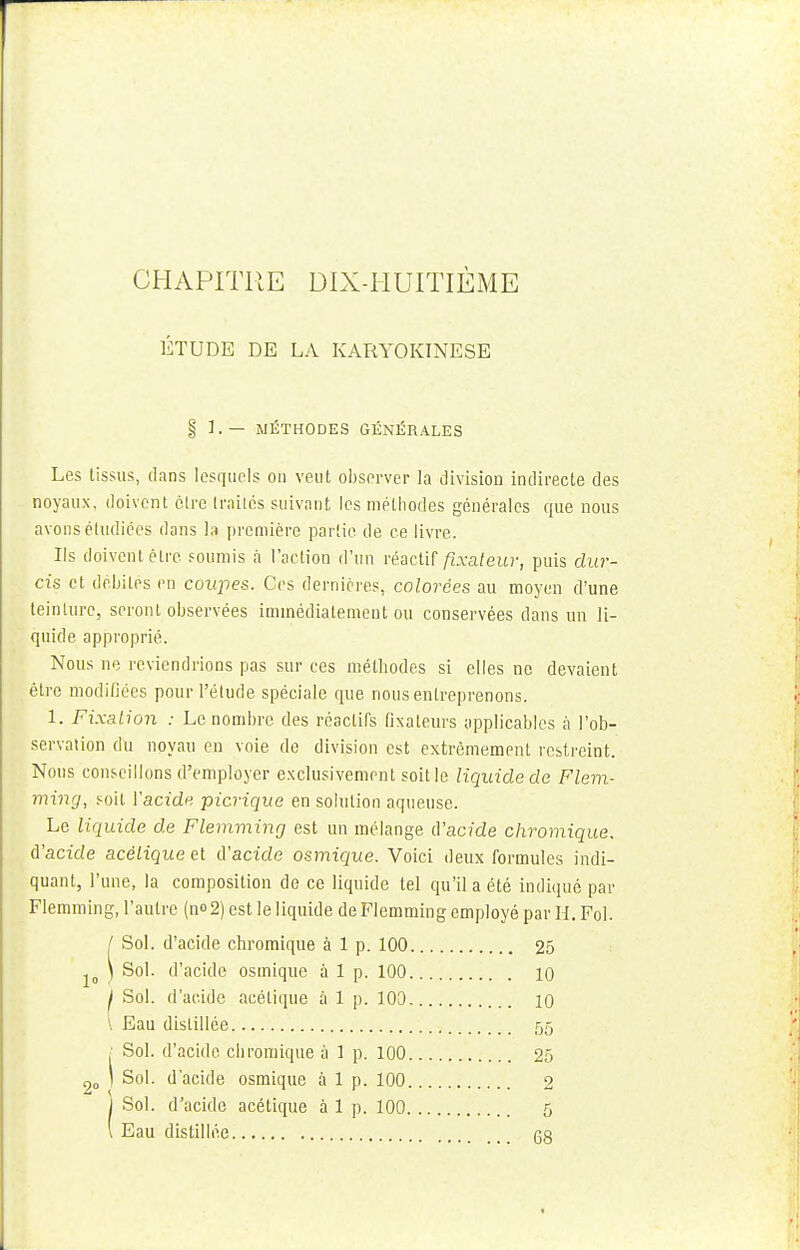 ÉTUDE DE LA KARYOKINESE § 1.— MÉTHODES GÉNÉRALES Les tissus, dans lesquels on veut observer la division indirecte des noyaux, doivent être traités suivant les méthodes générales que nous avons étudiées dans la première partie de ce livre. Ils doivent être soumis à l'action d'un réactif fixateur, puis dur- cis et débités en coupes. Ces dernières, colorées au moyen d'une teinture, seront observées immédiatement ou conservées dans un li- quide approprié. Nous ne reviendrions pas sur ces méthodes si elles ne devaient être modifiées pour l'élude spéciale que nous entreprenons. 1. Fixation : Le nombre des réactifs fixateurs applicables à l'ob- servation du noyau en voie de division est extrêmement restreint. Nous conseillons d'employer exclusivement soit le liquide de Flem- ming, soit l'acide picrique en solution aqueuse. Le liquide de Flemming est un mélange d'acide chromique. d'acide acétique et d'acide osmique. Voici deux formules indi- quant, l'une, la composition de ce liquide tel qu'il a été indiqué par Flemming, l'autre (n°2) est le liquide de Flemming employé par H. Fol. / Sol. d'acide chromique à 1 p. 100 25 ) Sol. d'acide osmique à 1 p. 100 io I Sol. d'acide acétique à 1 p. 100 io \ Eau distillée 55 ; Sol. d'acide chromique à 1 p. 100 25 1 Sol. d'acide osmique à 1 p. 100 2 I Sol. d'acide acétique à 1 p. 100 5 \ Eau distillée G8