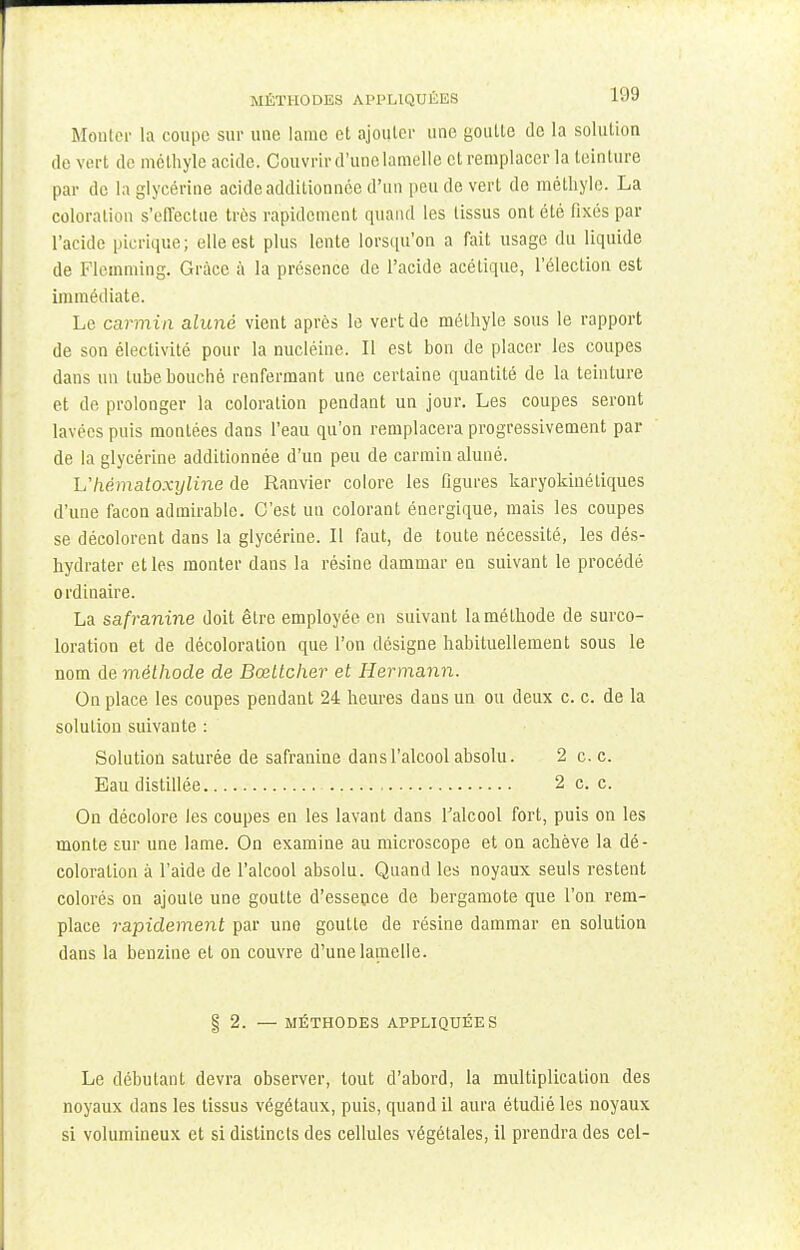 Monter la coupe sur une lame et ajouter une goutte de la solution de vert de méthyle acide. Couvrir d'une lamelle et remplacer la teinture par de la glycérine acide additionnée d'un pende vert de méthyle. La coloration s'effectue très rapidement quand les tissus ont été fixés par l'acide picrique; elle est plus lente lorsqu'on a fait usage du liquide de Flemming. Grâce à la présence de l'acide acétique, l'élection est immédiate. Le carmin aluné vient après le vert de méthyle sous le rapport de son éleclivité pour la nucléine. Il est bon de placer les coupes dans un tube bouché renfermant une certaine quantité de la teinture et de prolonger la coloration pendant un jour. Les coupes seront lavées puis montées dans l'eau qu'on remplacera progressivement par de la glycérine additionnée d'un peu de carmin aluné. Uhêmatoxyline de Ranvier colore les figures karyokinétiques d'une façon admirable. C'est un colorant énergique, mais les coupes se décolorent dans la glycérine. Il faut, de toute nécessité, les dés- hydrater et les monter dans la résine dammar en suivant le procédé ordinaire. La safranine doit être employée en suivant la méthode de surco- loration et de décoloration que l'on désigne habituellement sous le nom de méthode de Bœttcher et Hermann. On place les coupes pendant 24 heures dans un ou deux c. c. de la solution suivante : Solution saturée de safranine dans l'alcool absolu. 2 c. c. Eau distillée 2 c. c. On décolore les coupes en les lavant dans l'alcool fort, puis on les monte sur une lame. On examine au microscope et on achève la dé- coloration à l'aide de l'alcool absolu. Quand les noyaux seuls restent colorés on ajoute une goutte d'essence de bergamote que l'on rem- place rapidement par une goutte de résine dammar en solution dans la benzine et on couvre d'une lamelle. § 2. — MÉTHODES APPLIQUÉES Le débutant devra observer, tout d'abord, la multiplication des noyaux dans les tissus végétaux, puis, quand il aura étudié les noyaux si volumineux et si distincts des cellules végétales, il prendra des cel-