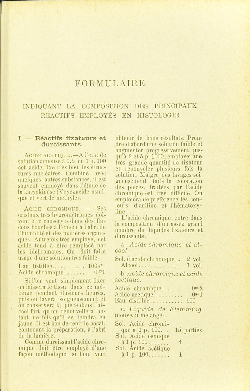FORMULAIRE INDIQUANT LA COMPOSITION DES PRINCIPAUX RÉACTIFS EMPLOYÉS EN HISTOLOGIE I. — Réactifs fixateurs et durcissants. Acide acétique.—A l'état de solution aqueuse à 0,5 ou 1 p. 100 cet acide fixe très bien les struc- tures nucléaires. Combiné avec quelques antres substances, il est souvent employé dans l'étude de la karyokinèse (Voyezacide osmi- qiie et vert de mélhyle). Acide chromique. — Ses cristaux très hygrométriques doi- vent être conservés dans des fla- cons bouchés a l'émeri à l'abri de l'humidité et des matières organi- ques. Autrefois très employé, cet acide tend à être remplacé par les bichromates. On doit faire usage d'une solution 1res faible. Eau distillée 100sr Acide chromique 0^1 Si l'on veut simplement fixer on laissera le tissu dans ce mé- lange pendant plusieurs heures, puis on lavera soigneusement et on conservera la pièce dans l'al- cool fort qu'on renouvellera au- tant de fois qu'il se teindra en jaune. 11 est bon de tenir le bocal, contenant la préparation, à l'abri de la lumière. Comme durcissant l'acide chro- mique doit être employé d'une façon méthodique si l'on veut obtenir de bons résultats. Pren- dre d'abord une solution faible et augmenter progressivement jus- qu'à 2 et 5 p. 1000; employer une très grande quantité de fixateur et renouveler plusieurs fois la solution. Malgré des lavages soi- gneusement faits la coloration des pièces, traitées par l'acide chromique est très difficile. On emploiera de préférence les cou- leurs d'aniline et l'hématoxy- line. L'acide chromique entre dans la composition d'un assez grand nombre de liquides fixateurs et durcissants. a. Acide chromique et al- cool. Sol. d'acide chromique.. 2 vol. Alcool 1 vol. b. ^cïde chromique et acide acétique. Acide chromique 0^2 Acide acétique 0*l'l Eau distillée 100 c. Liquide de Flemming (nouveau mélange). Sol. Acide chromi- que à 1 p. 100... 15 parties Sol. Acide osmique à 1 p. 100 4 Sol. Acide acétique à 1 p. 100 1