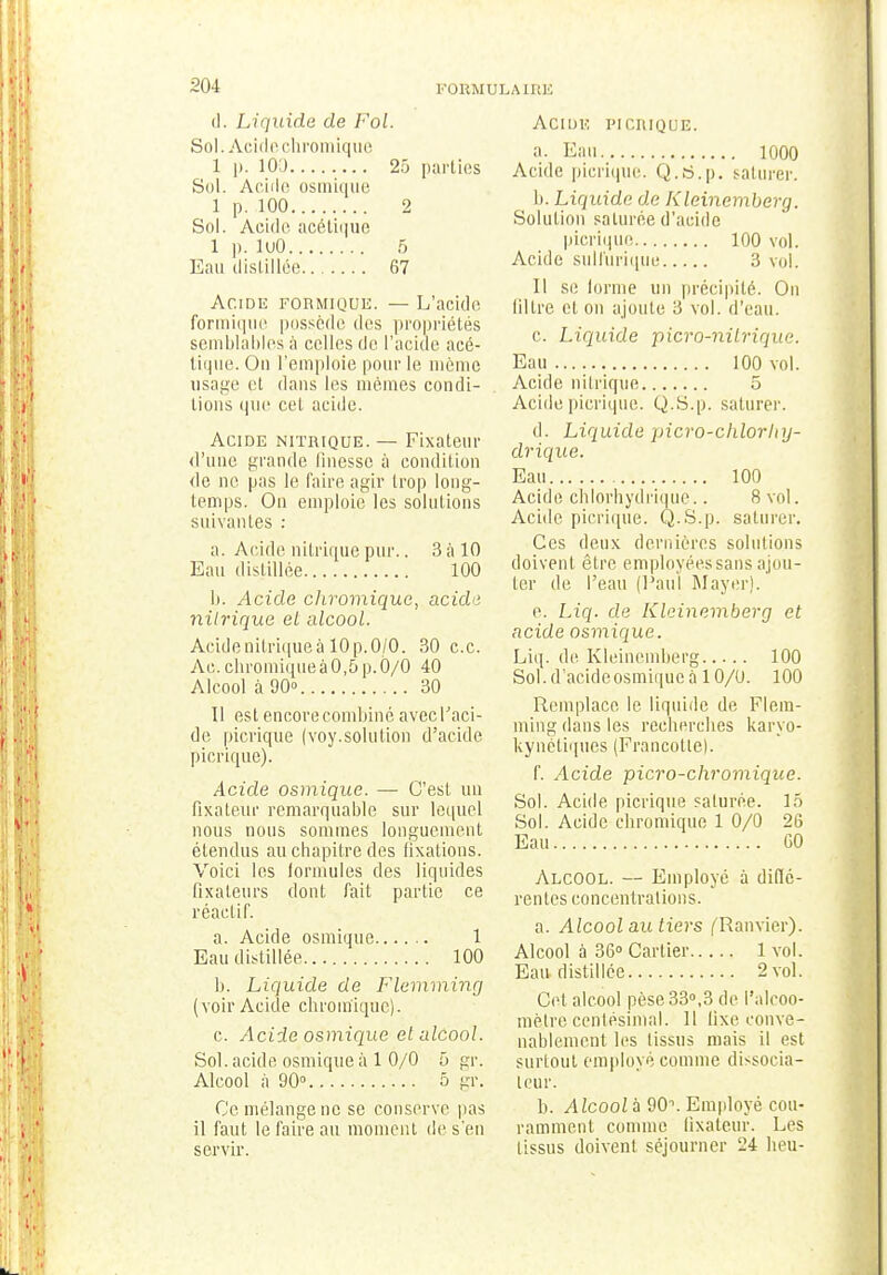 à. Liquide de Fol. Sol. Acide chromique 1 p. 100 25 parties Sol. Acide osmique 1 p. 100 2 Sol. Acide acétique I p. luO 5 Eau distillée 67 Acide formique. — L'acide formique possède des propriétés semblables à celles de l'acide acé- tique. On l'emploie pour le même usage et dans les mêmes condi- tions que cet acide. Acide nitrique. — Fixateur d'une grande finesse à condition de ne pas le faire, agir trop long- temps. On emploie les solutions suivantes : a. Acide nitrique pur.. 3 à 10 Eau distillée 100 b. Acide chromique, acide nitrique el alcool. Acide nitrique à 10 p. 0/0. 30 ce. Ac. chromique à 0,5 p. 0/0 40 Alcool à 90 30 II est encore combiné avec l'aci- de picrique (voy.solution d'acide picrique). Acide osmique. — C'est un fixateur remarquable sur lequel nous nous sommes longuement étendus au chapitre des fixations. Voici les formules des liquides fixateurs dont fait partie ce réactif. a. Acide osmique 1 Eau distillée 100 b. Liquide de Flemming (voir Acide chromique). c. Acide osmique et alcool. Sol. acide osmique à 1 0/0 5 gr. Alcool à 90° 5 gr. Ce mélange ne se conserve pas il faut le faire au moment de s'en servir. Acide picrique. a. Eau 1000 Acide picrique. Q.ti.p. saturer. b. Liquide de Kleinemberg. Solution saturée d'acide picrique 100 vol. Acide sulftirique 3 vol. Il se forme un précipité. On filtre et on ajoute 3 vol. d'eau. c. Liquide picro-nilrique. Eau 100 vol. Acide nitrique 5 Acide picrique. Q.S.p. saturer. d. Liquide picro-chlorhy- drique. Eau 100 Acide, chlorhydrique.. 8 vol. Acide picrique. Q.S.p. saturer. Ces deux dernières solutions doivent être employées sans ajou- ter de. l'eau (Paul Mayerj. e. Liq. de Kleinemberg et acide osmique. Liq. de Kleinemberg 100 Sol. d'acide osmique à 10/0. 100 Remplace, le liquide de Flem- ming dans les recherches karyo- kynétiques (Francofle). f. Acide picro-chromique. Sol. Acide picrique saturée. 15 Sol. Acide chromique 1 0/0 26 Eau 60 Alcool. — Employé à diffé- rentes concentrations. a. Alcool au tiers f'Ranvier). Alcool à 36° Cartier 1 vol. Eau distillée 2 vol. Cet alcool pèse 33°,3 de l'alcoo- mètre centésimal. Il fixe conve- nablement les tissus mais il est surtout employé comme dissocia- leur. b. Alcoolà 90\ Employé cou- ramment comme fixateur. Les tissus doivent séjourner 24 heu-
