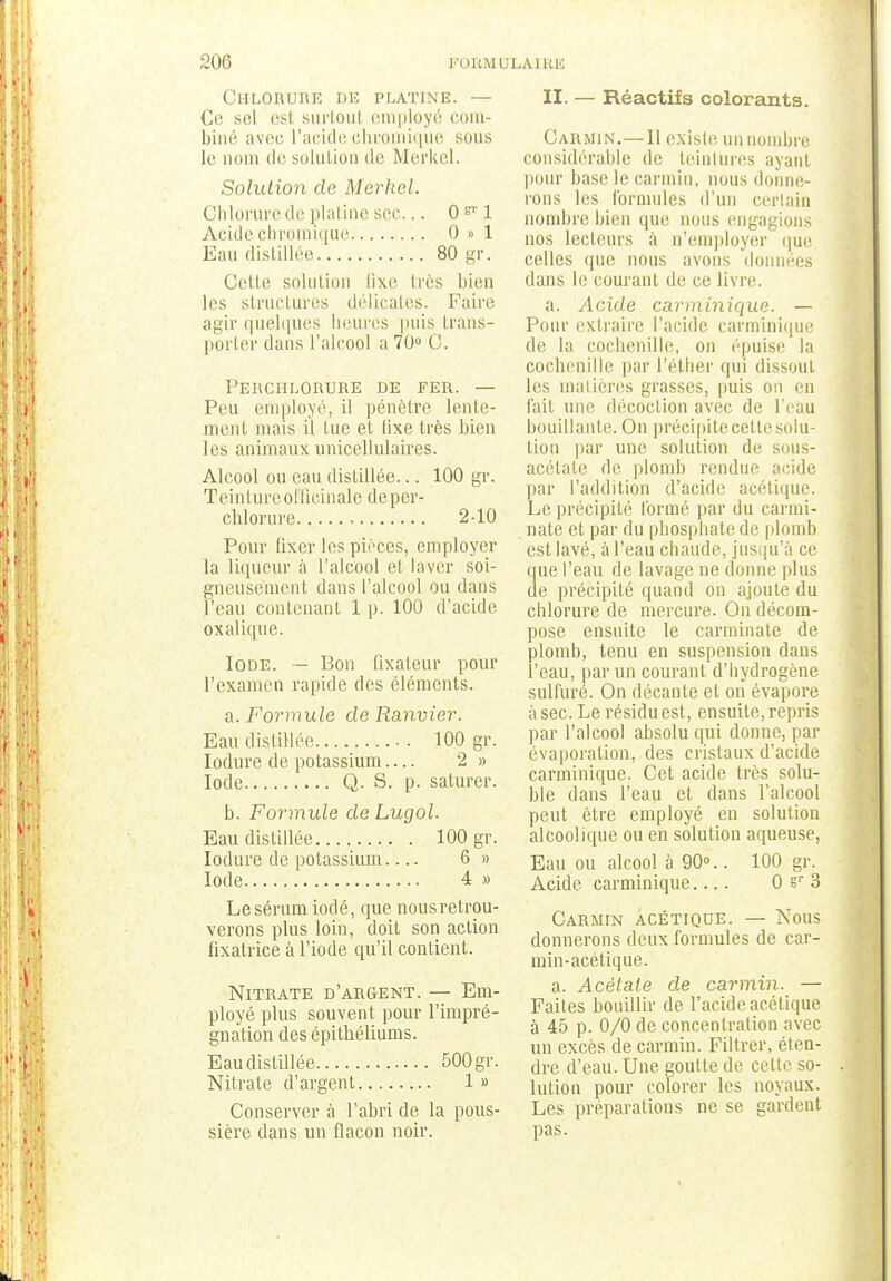 Chlorure de platine. — Ce sel est surloul employé com- biné avec l'acide ehromique sous le nom de solution de Merkel. Solution de Merhel. Chlorure de platine sec... O&l Acide ehromique 0 » 1 Eau distillée 80 gr. Celle solution fixe liés bien les structures délicates. Faire agir quelques heures puis trans- porter dans l'alcool a 70° C. Perchlqrure de fer. — Peu employé, il pénètre lente- ment mais il tue et lixe très bien les animaux unicellulaires. Alcool ou eau distillée... 100 gr. Teinture officinale de per- chlorure 2-10 Pour lixer les pièces, employer la liqueur à l'alcool et laver soi- gneusement dans l'alcool ou dans l'eau contenant 1 |j. 100 d'acide oxalique. Iode. — Bon fixateur pour l'examen rapide des éléments. a. Formule de Ranvier. Eau distillée 100 gr. Iodure de potassium — 2 » Iode Q. S. p. saturer. b. Formule de Lugol. Eau distillée 100 gr. Iodure de potassium 6 » Iode 4 » Le sérum iodé, que nous retrou- verons plus loin, doit son action fixatrice à l'iode qu'il contient. Nitrate d'argent. — Em- ployé plus souvent pour l'impré- gnation des épithéliums. Eau distillée 500 gr. Nitrate d'argent 1 » Conserver à l'abri de la pous- sière dans un flacon noir. II. — Réactifs colorants. CARMIN.— Il existe un nombre considérable de teintures ayanl pour hase le carmin, nous donne- rons les formules d'un certain nombre bien que nous engagions nos lecteurs à n'employer que celles que nous avons données dans le courant de ce livre. a. Acide carminique. — Pour extraire l'acide carminique de la cochenille, on épuise la cochenille par l'éther qui dissout les matières grasses, puis on en fait une décoction avec de l'eau bouillante. On précipite cette solu- tion par une solution de sous- acétate de plomb rendue acide par l'addition d'acide acétique. Le précipité formé par du carmi- nate et par du phosphate de plomb est lavé, à l'eau chaude, jusqu'à ce que l'eau de lavage ne donne plus de précipité quand on ajoute du chlorure de mercure. On décom- pose ensuite le carminate de plomb, tenu en suspension dans l'eau, par un courant d'hydrogène sulfuré. On décante et on évapore à sec. Le résidu est, ensuite, repris par l'alcool absolu qui donne, par évaporalion, des cristaux d'acide carminique. Cet acide très solu- ble dans l'eau et dans l'alcool peut être employé en solution alcoolique ou en solution aqueuse, Eau ou alcool à 90°.. 100 gr. Acide carminique.... 0 sr 3 Carmin acétique. — Nous donnerons deux formules de car- min-acétique. a. Acétate de carmin. — Faites bouillir de l'acide acétique à 45 p. 0/0 de concentration avec un excès de carmin. Filtrer, éten- dre d'eau. Une goutte de celte so- lution pour colorer les noyaux. Les préparations ne se gardent pas.