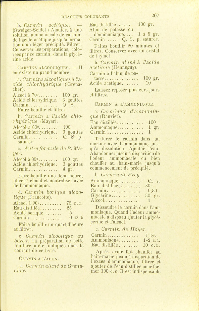b. Carmin acétique. — (Sweiger-Seidel.) Ajouter, à une solution ammoniacale de carmin, de l'acide acétique jusqu'à forma- tion d'un léger précipité. Filtrer. Conserver les préparations, colo- rées par ce carmin, dans la glycé- rine acide. Carmins alcooliques. — Il en existe un grand nombre. a. Carmins alcooliques a l'a- cide chlorhydrique (Grena- cher). Alcool à 70 100 gr. Acide chlorhydrique. 6 gouttes Carmin Q. S. Faire bouillir et filtrer. b. Carmin a Vacide chlo- rhydrique (Mayer). Alcool à 80° 100 Acide chlorhydrique. 3 gouttes Carmin Q. S. p. saturer. c. Autre formule de P. Ma- yer. Alcool à 80° 100 gr. Acide chlorhydrique. 3 gouttes Carmin 4 gr. Faire bouillir une demi-heure, filtrer à chaud et neutraliser avec de l'ammoniaque. d. Carmin borique alcoo- lique (Francotte). Alcool à 90° 75 ce. Eau distillée' 25 Acide borique 5 Carmin 0 sr 5 Faire bouillir un quart d'heure et liltrer. e. Carmin alcoolique au borax. La préparation de cette teinture a été indiquée dans le courant de ce livre. Carmin a l'alun. a. Carmin alunè de Grena- cher. 207 Eau distillée 100 gr. Alun de potasse ou d'ammoniaque.... 1 à 5 gr. Carmin Q. S. p. saturer. Faites bouillir 20 minutes et lit liez. Conservez avec un cristal de thymol. b. Carmin aluné à Vacide acétique (Hcnneguy). Carmin à l'alun de po- tasse 100 gr. Acide acétique 10 Laissez reposer plusieurs jours et filtrez. Carmin a l'ammoniaque. a. Carminate d'ammonia- que (Ranvier). Eau distillée 100 Ammoniaque 1 gr. Carmin 1 Triturer le carmin dans un mortier avec l'ammoniaque jus- qu'à dissolution. Ajouter l'eau. Abandonnerjusqu'à disparition de l'odeur ammoniacale ou bien chauffer au bain-marie jusqu'à commencement de précipité. b. Carmin de Frey. Ammoniaque Q. s. Eau distillée 30 Carmin 0,30 Glycérine 30 gr. Alcool 4 Dissoudre le carmin dans l'am- moniaque. Quand l'odeur ammo- niacale a disparu ajouter la glycé- cérine et l'alcool. c. Carmin de Hoyer. Carmin 1 gr. Ammoniaque 1-2 ce. Eau distillée 10 ce Après avoir fait chauffer au bain-marie jusqu'à disparition de l'excès d'ammoniaque, filtrer et ajouter de l'eau distillée pour for- mer 100 c. c. Il est indispensable