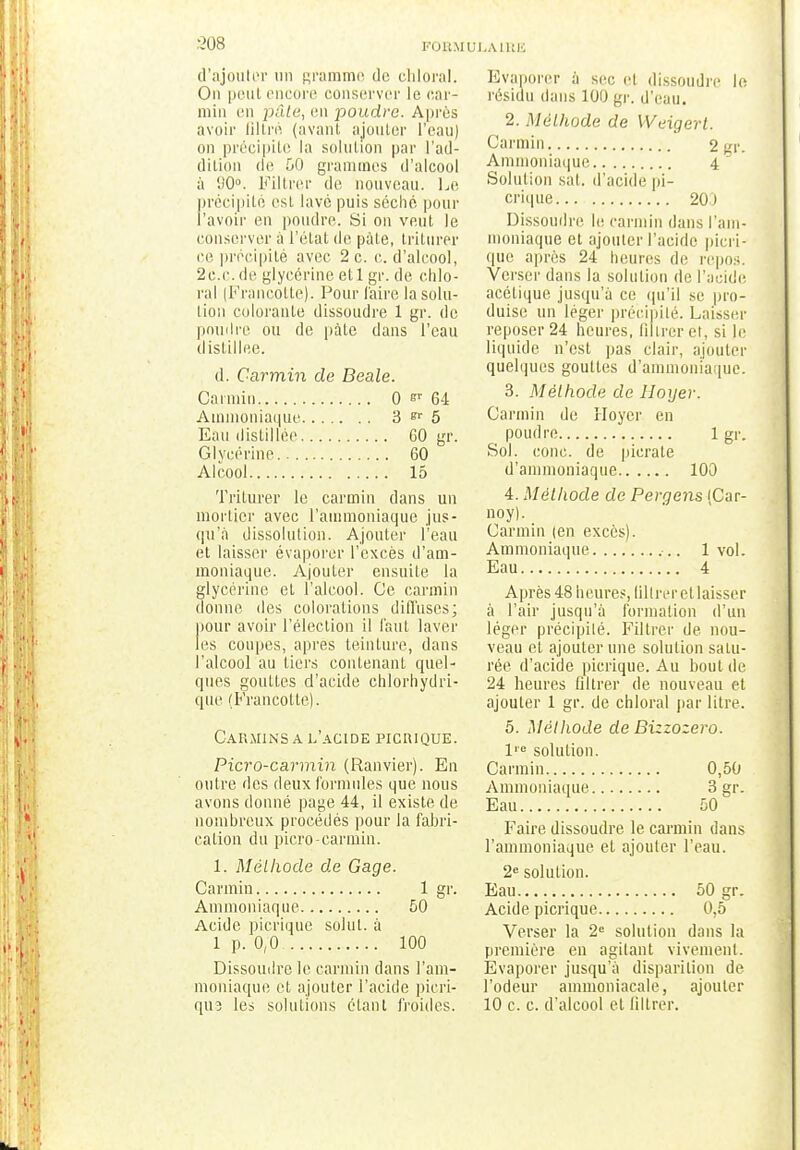 '.'1)8 d'ajouter un gramme de chloral. On peut encore conserver le car- min en pâle, en poudre. Après avoir filtré (avant ajouter l'eau) on précipite la solution par l'ad- dition de 50 grammes d'alcool à (J0°. Filtrer de nouveau. Le précipite esl lavé puis séché pour l'avoir en poudre. Si on veut le conserver à l'état de pâte, triturer ce précipité avec 2 c. c. d'alcool, 2c.c. de glycérine et, 1 gr. de chlo- ral (Francotte). Pour faire la solu- tion colorante dissoudre 1 gr. de poudre ou de pâte dans l'eau distillée. d. Carmin de Beale. Carmin 0 r 64 Ammoniaque 3 er 5 Eau distillée 60 gr Glycérine 60 Alcool 15 Triturer le carmin dans un mortier avec l'ammoniaque jus- qu'à dissolution. Ajouter l'eau et laisser évaporer l'excès d'am- moniaque. Ajouter ensuite la glycérine et l'alcool. Ce carmin donne des colorations diffuses; pour avoir l'élection il faut laver les coupes, après teinture, dans l'alcool au tiers contenant quel- ques gouttes d'acide chlorhydri- que (Francotte). Carmins a h'acide picrique. Picro-carmin (Ranvier). En outre des deux formules que nous avons donné page 44, il existe de nombreux procédés pour la fabri- cation du picro-carmin. 1. Méthode de Gage. Carmin 1 gr. Ammoniaque 50 Acide picrique solul. à 1 p. 0,0 100 Dissoudre le carmin dans l'am- moniaque et ajouter l'acide pieri- qii3 les solutions étant froides. Evaporer à sec et dissoudre le résidu dans 100 gr. d'eau. 2. Méthode, de Weigert. Carmin 2 gr. Ammoniaque 4  Solution sat. d'acide pi- crique 20) Dissoudre le carmin dans l'am- moniaque et ajouter l'acide picri- que après 24 heures de repos. Verser dans la solution de l'acide acétique jusqu'à ce qu'il se pro- duise un léger précipité. Laisser reposer 24 heures, Qllreret, si le liquide n'est pas clair, ajouter quelques gouttes d'ammoniaque. 3. Méthode de Hoyer. Carmin de Hoyer en poudre 1 gr. Sol. conc. de picrate d'ammoniaque 100 4. Méthode de Pergens (Car- noy). Carmin (en excès). Ammoniaque -.. 1vol. Eau 4 Après 48 heures, lillrer et laisser à l'air jusqu'à formation d'un léger précipité. Filtrer de nou- veau et ajouter une solution satu- rée d'acide picrique. Au boni de 24 heures filtrer de nouveau et ajouter 1 gr. de chloral par litre. 5. Méthode de Bizzozero. Ve solution. Carmin 0,50 Ammoniaque 3 gr. Eau 50 Faire dissoudre le carmin dans l'ammoniaque et ajouter l'eau. 2e solution. Eau 50 gr. Acide picrique 0,5 Verser la 2e solution dans la première en agitant vivement. Evaporer jusqu'à disparition de l'odeur ammoniacale, ajouter 10 c. c. d'alcool et lillrer.