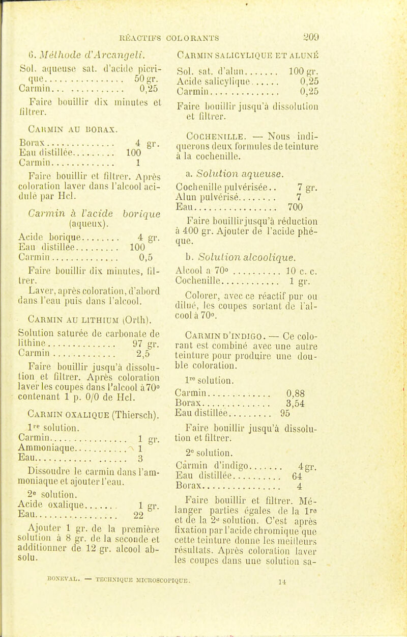4 gr. G. Méthode d'Arcangeli. Sol. aqueuse sat. d'acide picri- que 50 gr. Carmin 0,25 Faire bouillir dix minutes cl iillrer. Carmin au borax. Borax Eau distillée 100 Carmin 1 Faire bouillir et Iillrer. Après coloration laver dans l'alcool aci- dulé par H cl. Carmin à Vacide borique (aqueux). Acide borique 4 gr. Eau distillée 100 Carmin 0,5 Faire bouillir dix minutes, Iil- lrer. Laver, après coloration, d'abord dans l'eau puis dans l'alcool. Carmin au lithium (Orth). Solution saturée de carbonate de lithine 97 gr. Carmin 2,5 Faire bouillir jusqu'à dissolu- tion et filtrer. Après coloration laveries coupes dans l'alcool à70° contenant 1 p. 0/0 de Hcl. Carmin oxalique (Thiersch). 1 gr. l'e solution. Carmin Ammoniaque 1 Eau 3 Dissoudre le carmin dans l'am- moniaque et ajouter l'eau. 2e solution. Acide oxalique 1 gr. Eau 22 Ajouter 1 gr. de la première solution à 8 gr. de la seconde et additionner de 12 gr. alcool ab- solu. Carmin salicyliquk et aluné Sol. sat. d'alun 100 gr. Acide salicylique 0,25 Carmin 0,25 Faire bouillir jusqu'à dissolution et filtrer. Cochenille. — Nous indi- querons deux formules de teinture à la cochenille. a. Solution aqueuse. Cochenille pulvérisée.. 7 gr. Alun pulvérisé 7 Eau 700 Faire bouillir jusqu'à réduction à 400 gr. Ajouter de l'acide phé- que. b. Solution alcoolique. Alcool a 70° 10 c. c. Cochenille 1 gr. Colorer, avec ce réactif pur ou dilué, les coupes sortant de l'al- cool à 70°. Carmin d'indigo. — Ce colo- rant est combiné avec une autre teinture pour produire une dou- ble coloration. lre solution. Carmin 0,88 Borax 3,54 Eau distillée 95 Faire bouillir jusqu'à dissolu- tion et filtrer. 2° solution. Carmin d'indigo Eau distillée 64' Borax 4 Faire bouillir et filtrer. Mé- langer parties égales de la i™ et de la 2 solution. C'est après fixation par l'acide chroinique que cette teinture donne les meilleurs résultats. Après coloration laver les coupes dans une solution sa- 4gr. BONKVAL. — TECHNIQUE .HIcllOSCOPIQffE.