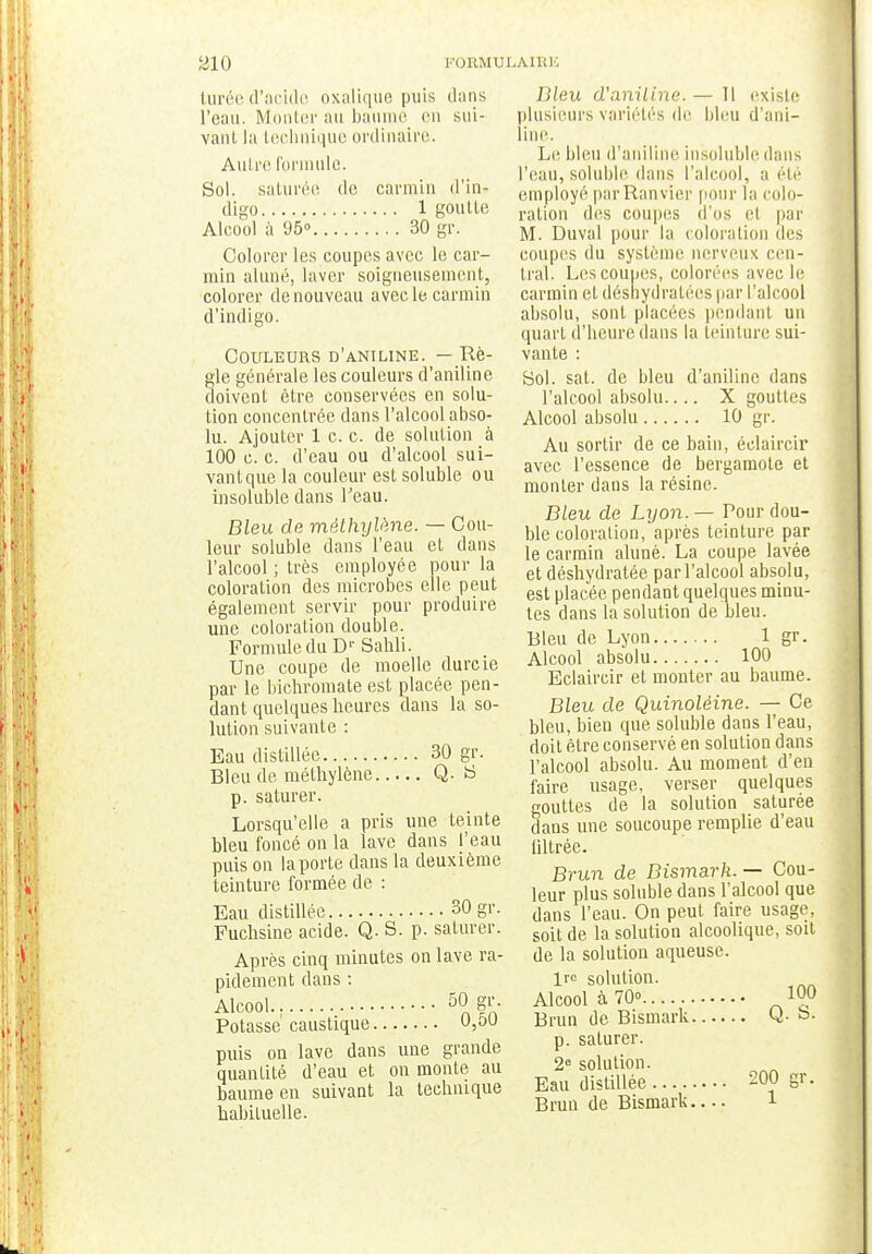 turée d'acido oxalique puis dans l'eau. Monter au baume en sui- vant la technique ordinaire. Autre formule. Sol. saturée de carmin d'in- digo 1 goutte Alcool à 95 30 gr. Colorer les coupes avec le car- min aluné, laver soigneusement, colorer de nouveau avec le-carmin d'indigo. Couleurs d'aniline. — Rè- gle générale les couleurs d'aniline doivent être conservées en solu- tion concentrée dans l'alcool abso- lu. Ajouter 1 c. c. de solution à 100 c. c. d'eau ou d'alcool sui- vantque la couleur est soluble ou insoluble dans l'eau. Bleu de méthylène. — Cou- leur soluble dans l'eau et dans l'alcool ; très employée pour la coloration des microbes elle peut également servir pour produire une coloration double. Formule du D1' Sahli. Une coupe de moelle durcie par le bichromate est placée pen- dant quelques heures dans la so- lution suivante : Eau distillée 30 gr. Bleu de méthylène Q. S p. saturer. Lorsqu'elle a pris une teinte bleu foncé on la lave dans l'eau puis on la porte dans la deuxième teinture formée de : Eau distillée 30 gr. Fuchsine acide. Q. S. p. saturer. Après cinq minutes on lave ra- pidement dans : Alcool 50 f1- Potasse caustique 0,50 puis on lave dans une grande quantité d'eau et on monte au baume en suivant la technique habituelle. Dieu d'aniline. — Il existe plusieurs variétés de bleu d'ani- line. Le bleu d'aniline insoluble dans l'eau, soluble dans l'alcool, a été employé parRanvier pour la colo- ration des coupes d'os et par M. Duval pour la coloration des coupes du système nerveux cen- tral. Lcscoupes, colorées avec le carmin et déshydratées par l'alcool absolu, sont placées pendant un quart d'heure dans la teinture sui- vante : Sol. sat. de bleu d'aniline dans l'alcool absolu.... X gouttes Alcool absolu 10 gr. Au sortir de ce bain, éelaircir avec l'essence de bergamote et monter dans la résine. Bleu de Lyon. — Pour dou- ble coloration, après teinture par le carmin aluné. La coupe lavée et déshydratée par l'alcool absolu, est placée pendant quelques minu- tes dans la solution de bleu. Bleu de Lyon 1 gr. Alcool absolu 100 Eelaircir et monter au baume. Bleu de Quinoléine. — Ce bleu, bien que soluble dans l'eau, doit être conservé en solution dans l'alcool absolu. Au moment d'en faire usage, verser quelques n-outtes de la solution saturée dans une soucoupe remplie d'eau tillrée. Brun de Bismark. — Cou- leur plus soluble dans l'alcool que dans l'eau. On peut faire usage, soit de la solution alcoolique, soit de la solution aqueuse. Ire solution. Alcool à 70° 10° Brun de Bismark Q. b- p. saturer. 2e solution. Eau distillée 200 gr. Brun de Bismark 1