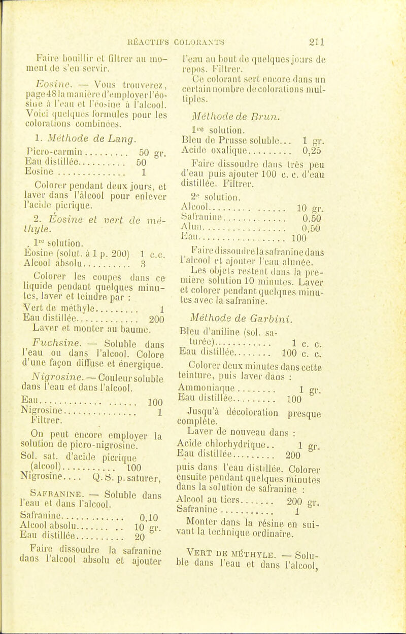 Faire bouillir ot filtrer au mo- ment de s'en servir. Eosine. — Vous trouverez, page 48 la manière d'employer l'ép- siue à l'eau et l'ëo.-ine à l'alcool. Voici quelques formules pour les colorations combinées. 1. Méthode de Lang. Picro-carmin 50 gr. Eau distillée 50 Eosine 1 Colorer pendant deux jours, et laver dans l'alcool pour enlever l'acide picrique. 2. Eosine et vert de mè- tliyle. , lro solution. Eosine (solut. à 1 p. 200) 1 ce. Alcool absolu 3 Colorer les coupes dans ce liquide pendant quelques minu- tes, laver et teindre par : Vert de métbyle 1 Eau distillée 200 Laver et monter au baume. Fuchsine. — Soluble dans l'eau ou dans l'alcool. Colore d'une façon diffuse et énergique. Nigrosine. — Couleur soluble dans l'eau et dans l'alcool. Eau 100 Nigrosine 1 Filtrer. On peut encore employer la solution de picro-nigrosine. Sol. sat. d'acide picrique (alcool) 100 Nigrosine.... Q.a. p.saturer, Safranine. — Soluble dans l'eau et dans l'alcool. Safranine 0 10 Alcool absolu 10gr. Eau distillée 20 Faire dissoudre la safranine dans l'alcool absolu et ajouter l'eau au boul de quelques jours de repos. Filtrer. Ce colorant sert encore dans un certain nombre décolorations mul- tiples. Méthode de Brun. 1'° solution. Bleu de Prusse soluble... 1 gr. Acide oxalique 0,25 Faire dissoudre dans 1res peu d'eau puis ajouter 100 c. c. d'eau distillée. Filtrer. 2n solution. Alcool 10 gr. Salranine 0.50 Alun o,50 Lan 100 Faire dissoudre. la salranine dans l'alcool et ajouter l'eau alunée. Les objets restent dans la pre- mière solution 10 minutes. Laver et colorer pendant quelques minu- tes avec la safranine. Méthode de Garbini. Bleu d'aniline (sol. sa- turée) 1 c. c. Eau distillée 100 c. c. Colorer deux minutes dans cette teinture, puis laver dans : Ammoniaque l gr. Eau distillée 100 Jusqu'à décoloration presque complète. Laver de nouveau dans : Acide chlorbydrique.. 1 gr. Eau distillée 200 puis dans l'eau distillée. Colorer ensuite pendant quelques minutes dans la solution de safranine : Alcool au tiers 200 gr. Safranine \ ° Monter dans la résine en sui- vant la technique ordinaire. Vert de mèthyle. — Solu- ble dans l'eau et dans l'alcool,