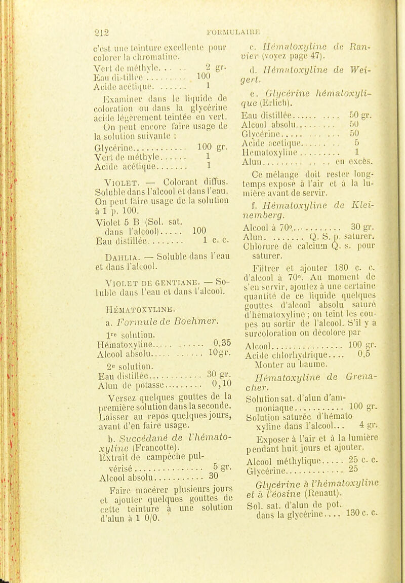 c'est une teinture excellente pour colorer la chromatine. Vert de raéthyle 2 gr. Eau distillée 100 Acide acétique 1 Examiner dans le liquide de coloration ou dans la glycérine acide légèrement teintée en vert. On peut encore faire usage de la solution suivante : Glycérine 100 gr. Vert de méthyle 1 Acide acétique 1 Violet. — Colorant diffus. Solubledans l'alcool et dans l'eau. On peut faire usage de la solution à 1 p. 100. Violet 5 B (Sol. sat. dans l'alcool) 100 Eau distillée 1 c. c. Dahlia. — Solubledans l'eau et dans l'alcool. Violet de gentiane. — So- luble dans l'eau cl dans l'alcool. HÉMATOXYLINE. a. Formule de Boehmer. 1 solution. Hématoxyline... 0,35 Alcool absolu 10gr. 2e solution. Eau distillée 30 gr. Alun de potasse 0,10 Versez quelques gouttes de la première solution dans la seconde. Laisser au repos quelques jours, avant d'en faire usage. b. Succédané de l'hémato- xyline (Francolte). Extrait de eampèche pul- vérisé 5 Sr- Alcool absolu 30 Faire macérer plusieurs jours et ajouter quelques gouttes de cette teinture à une solution d'alun à 1 0/0. c. Hématoxyline de Ran- uier (voyez page 47). d. Hématoxyline de Wei- gert. e. Glycérine hémaloxyli- que (Erlich). Eau distillée, 50 gr. Alcool absolu 50 Glycérine 50 Acide acétique 5 Hématoxyline 1 Alun en excès. Ce mélange doit rester long- temps expose à l'air et à la lu- mière avant de servir. f. Hématoxyline de Klei- nemberg. Alcool à 70»... 30 gr. Alun Q. S. p. saturer. Chlorure de calcium Q. s. pour saturer. Filtrer et ajouter 180 c. c. d'alcool à 70°. Au moment de s'en servir, ajoutez à une certaine quantité de ce liquide quelques gouttes d'alcool absolu saturé d'hématoxyline ; on teint les cou- pes au sortir de l'alcool. S'il y a surcoloration on décolore par Alcool 100 gr. Acide cblorliydrique— 0,5 Mouler au baume. Hématoxyline de Grena- dier. Solution sat. d'alun d'am- moniaque 100 gr. Solution saturée d'hémato- xyline dans l'alcool... 4 gr. Exposer à l'air et à la lumière pendant huit jours et ajouter. Alcool méthylique 25 c. c. Glycérine 25 Glycérine à Vhématoxyline et a l'éosine (Renaul). Sol. sat. d'alun de pot. dans la glycérine 130 c. c.