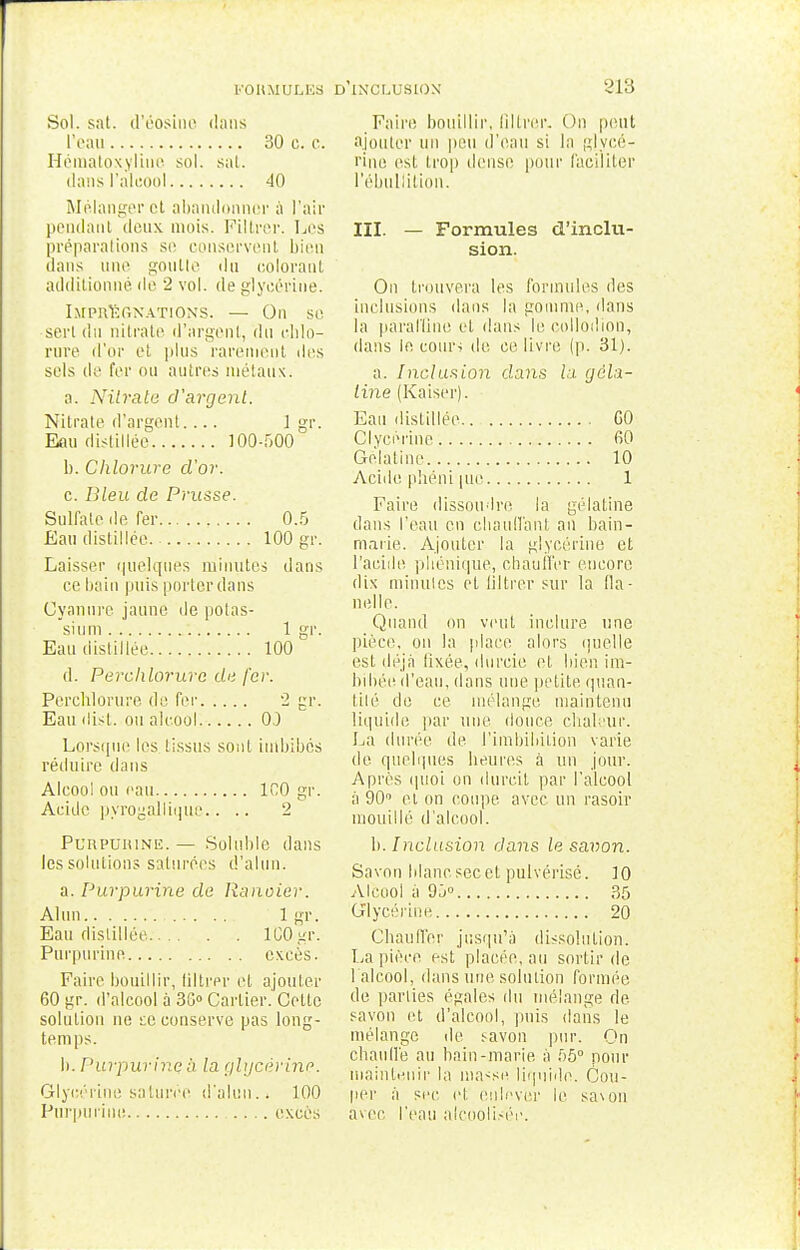 FORMULES D INCLUSION Sol. sat. d'éosino dans l'eau 30 e. c. Hématoxyline sol. sat. dans l'alcool 40 Mélanger et abandonner à l'air pendant deux mois. Filtrer. Les préparations se conservent bien dans une goutte du colorant additionné de 2 vol. de glycérine. Imprégnations. — On se serl du nitrate d'argent, du cblo- rure d'or et plus rarement îles sels de fer ou autres métaux. a. Nitrate d'argent. Nilrale d'argent.... 1 gr. Eau distillée 100-500 b. Chlorure d'or. c. Dieu de Prusse. Sulfate de fer 0.5 Eau distillée. 100 gr. Laisser quelques minutes dans ce bain puis porter dans Cyanure jaune de potas- sium 1 gr. Eau distillée 100 d. Perchlorurc de fer. Perchlorure de fer 2 gr. Eau disk ou alcool 0.) Lorsque les tissus sont imbibes réduire dans Alcool ou eau 100 gr. Acide pyrogallique.... 2 Purpurine.— Soluble dans les solutions saturées d'alun. a. Purpurine de Ranoier. Alun 1 gr. Eau distillée 1G0 gr. Purpurine excès. Faire bouillir, filtrer et ajouter 60 gr. d'alcool à 30° Cartier. Celte solution ne te conserve pas long- temps. b. Purpurine à la glycérine. Glycérine saturée d'alun.. 100 Purpurine .... excès 218 Faire bouillir, filtrer. Ou peut ajouter un peu d'eau si la glycé- rine est trop dense pour faciliter l'ébullition. III. — Formules d'inclu- sion. On trouvera les formules des inclusions dans la gomme, dans la paraffine et dans le collodion, dans le cours de ce livre (p. 31). a. Inclusion dans la gela- line (Kaiser). Eau distillée GO Clyeérine 60 Gélatine 10 Acide phéni pie 1 Faire dissoudre la gélatine dans l'eau en chauffant an bain- marie. Ajouter la glycérine et l'acide phénique, ebaull'er encore dix minutes et filtrer sur la fla- nelle. Quand on veut inclure une pièce, on la place alors ipiclle est déjà lixée, durcie et bien im- bibée d'eau, dans une petite quan- tité de ce mélange maintenu liquide par une douce chaleur. La durée de l'imbibiLion varie de quelques heures à un jour. Après quoi on durcit par l'alcool à 90° el on coupe avec un rasoir mouillé d'alcool. b. Inclusion dans le savon. Savon blanc sec et pulvérisé. 10 Alcool à 95° 35 Glycérine 20 Chauffer jusqu'à dissolution. La pièce est placée, au sortir de l'alcool, dans une solution formée de parties égales du mélange de savon et d'alcool, puis dans le mélange de ^avon pur. On chaude au bain-marie à 55° pour maintenir la ma<se liquide. Cou- per à sec (d. enlever le sa\on avec l'eau alcoolisée.